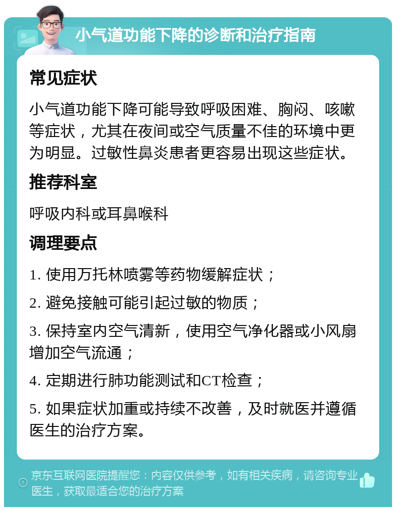 小气道功能下降的诊断和治疗指南 常见症状 小气道功能下降可能导致呼吸困难、胸闷、咳嗽等症状，尤其在夜间或空气质量不佳的环境中更为明显。过敏性鼻炎患者更容易出现这些症状。 推荐科室 呼吸内科或耳鼻喉科 调理要点 1. 使用万托林喷雾等药物缓解症状； 2. 避免接触可能引起过敏的物质； 3. 保持室内空气清新，使用空气净化器或小风扇增加空气流通； 4. 定期进行肺功能测试和CT检查； 5. 如果症状加重或持续不改善，及时就医并遵循医生的治疗方案。