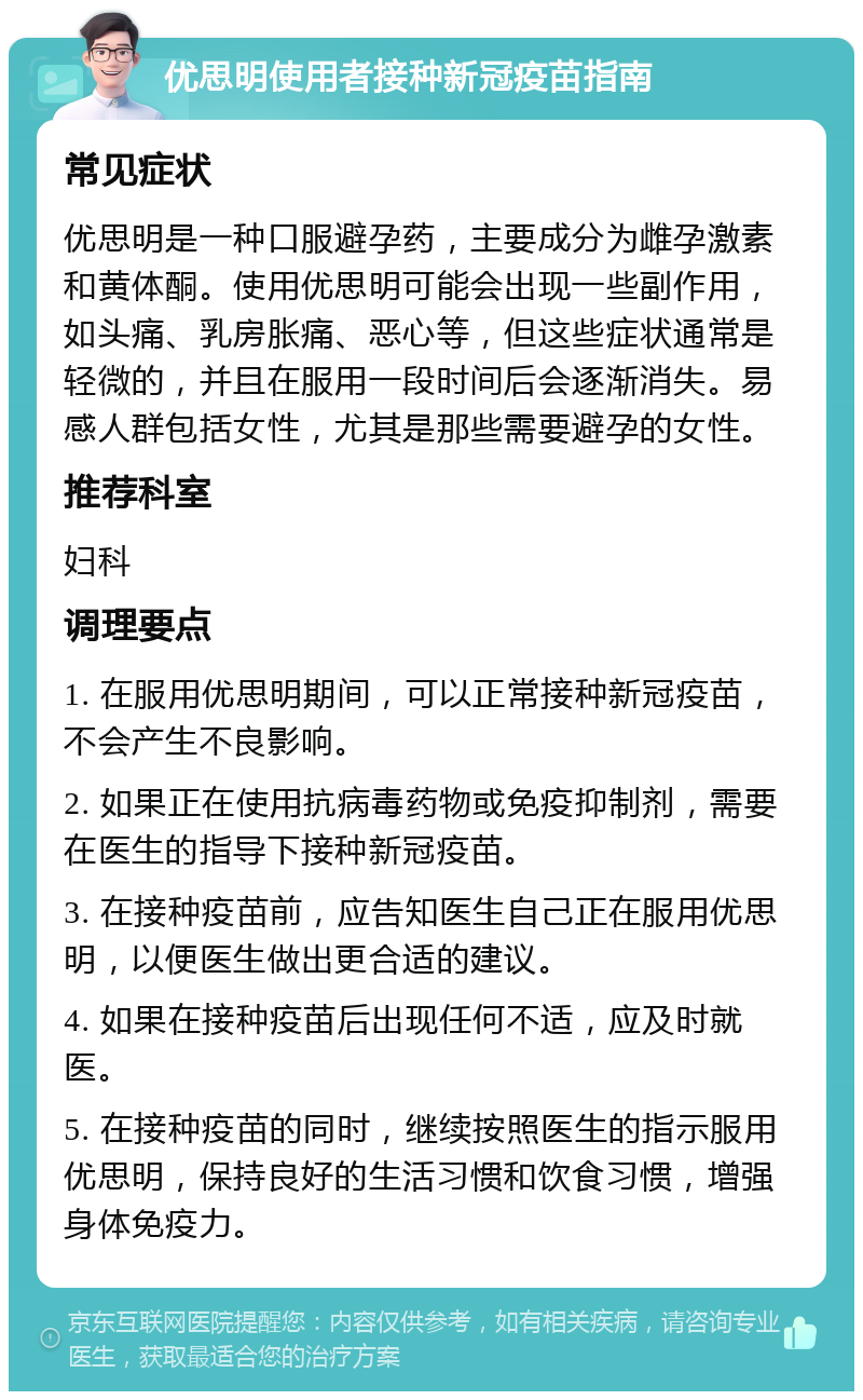 优思明使用者接种新冠疫苗指南 常见症状 优思明是一种口服避孕药，主要成分为雌孕激素和黄体酮。使用优思明可能会出现一些副作用，如头痛、乳房胀痛、恶心等，但这些症状通常是轻微的，并且在服用一段时间后会逐渐消失。易感人群包括女性，尤其是那些需要避孕的女性。 推荐科室 妇科 调理要点 1. 在服用优思明期间，可以正常接种新冠疫苗，不会产生不良影响。 2. 如果正在使用抗病毒药物或免疫抑制剂，需要在医生的指导下接种新冠疫苗。 3. 在接种疫苗前，应告知医生自己正在服用优思明，以便医生做出更合适的建议。 4. 如果在接种疫苗后出现任何不适，应及时就医。 5. 在接种疫苗的同时，继续按照医生的指示服用优思明，保持良好的生活习惯和饮食习惯，增强身体免疫力。