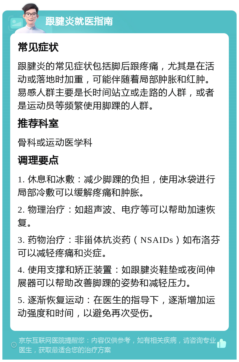 跟腱炎就医指南 常见症状 跟腱炎的常见症状包括脚后跟疼痛，尤其是在活动或落地时加重，可能伴随着局部肿胀和红肿。易感人群主要是长时间站立或走路的人群，或者是运动员等频繁使用脚踝的人群。 推荐科室 骨科或运动医学科 调理要点 1. 休息和冰敷：减少脚踝的负担，使用冰袋进行局部冷敷可以缓解疼痛和肿胀。 2. 物理治疗：如超声波、电疗等可以帮助加速恢复。 3. 药物治疗：非甾体抗炎药（NSAIDs）如布洛芬可以减轻疼痛和炎症。 4. 使用支撑和矫正装置：如跟腱炎鞋垫或夜间伸展器可以帮助改善脚踝的姿势和减轻压力。 5. 逐渐恢复运动：在医生的指导下，逐渐增加运动强度和时间，以避免再次受伤。