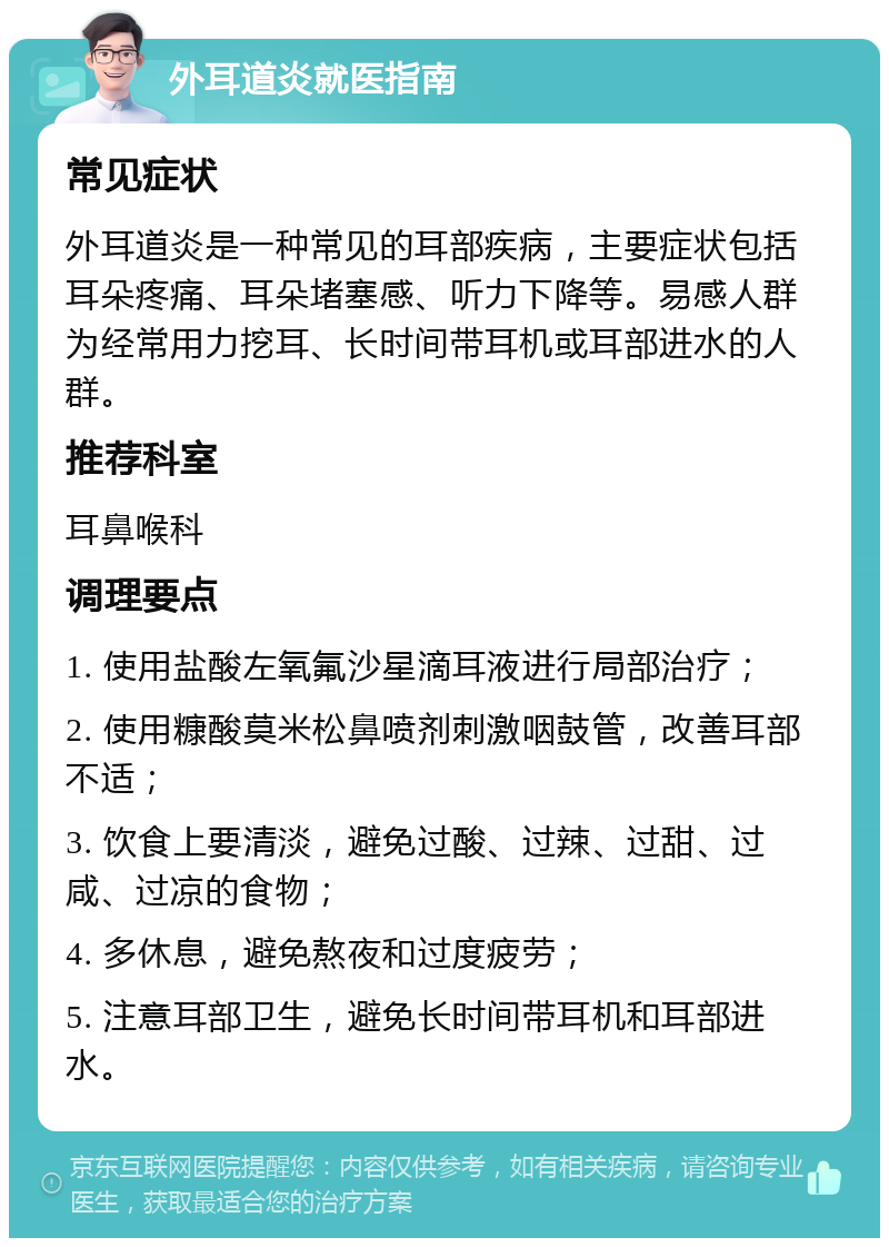 外耳道炎就医指南 常见症状 外耳道炎是一种常见的耳部疾病，主要症状包括耳朵疼痛、耳朵堵塞感、听力下降等。易感人群为经常用力挖耳、长时间带耳机或耳部进水的人群。 推荐科室 耳鼻喉科 调理要点 1. 使用盐酸左氧氟沙星滴耳液进行局部治疗； 2. 使用糠酸莫米松鼻喷剂刺激咽鼓管，改善耳部不适； 3. 饮食上要清淡，避免过酸、过辣、过甜、过咸、过凉的食物； 4. 多休息，避免熬夜和过度疲劳； 5. 注意耳部卫生，避免长时间带耳机和耳部进水。