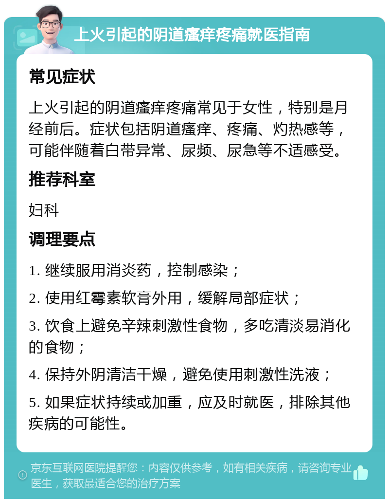 上火引起的阴道瘙痒疼痛就医指南 常见症状 上火引起的阴道瘙痒疼痛常见于女性，特别是月经前后。症状包括阴道瘙痒、疼痛、灼热感等，可能伴随着白带异常、尿频、尿急等不适感受。 推荐科室 妇科 调理要点 1. 继续服用消炎药，控制感染； 2. 使用红霉素软膏外用，缓解局部症状； 3. 饮食上避免辛辣刺激性食物，多吃清淡易消化的食物； 4. 保持外阴清洁干燥，避免使用刺激性洗液； 5. 如果症状持续或加重，应及时就医，排除其他疾病的可能性。