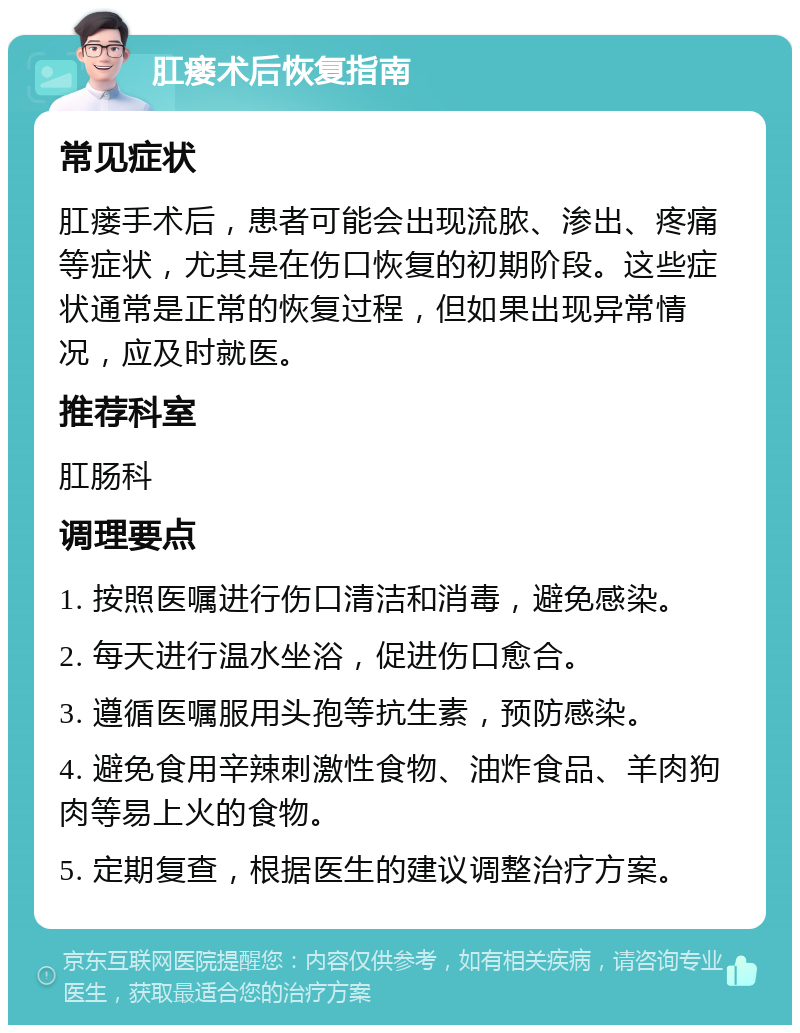 肛瘘术后恢复指南 常见症状 肛瘘手术后，患者可能会出现流脓、渗出、疼痛等症状，尤其是在伤口恢复的初期阶段。这些症状通常是正常的恢复过程，但如果出现异常情况，应及时就医。 推荐科室 肛肠科 调理要点 1. 按照医嘱进行伤口清洁和消毒，避免感染。 2. 每天进行温水坐浴，促进伤口愈合。 3. 遵循医嘱服用头孢等抗生素，预防感染。 4. 避免食用辛辣刺激性食物、油炸食品、羊肉狗肉等易上火的食物。 5. 定期复查，根据医生的建议调整治疗方案。