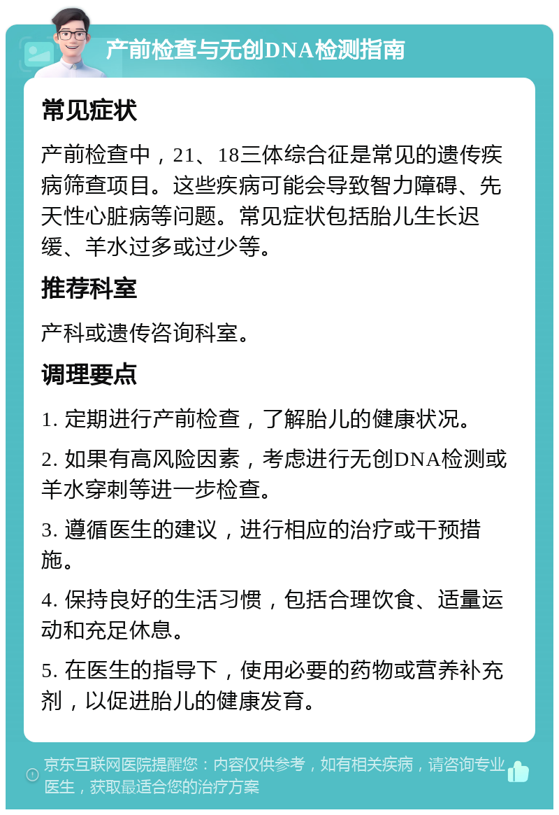 产前检查与无创DNA检测指南 常见症状 产前检查中，21、18三体综合征是常见的遗传疾病筛查项目。这些疾病可能会导致智力障碍、先天性心脏病等问题。常见症状包括胎儿生长迟缓、羊水过多或过少等。 推荐科室 产科或遗传咨询科室。 调理要点 1. 定期进行产前检查，了解胎儿的健康状况。 2. 如果有高风险因素，考虑进行无创DNA检测或羊水穿刺等进一步检查。 3. 遵循医生的建议，进行相应的治疗或干预措施。 4. 保持良好的生活习惯，包括合理饮食、适量运动和充足休息。 5. 在医生的指导下，使用必要的药物或营养补充剂，以促进胎儿的健康发育。