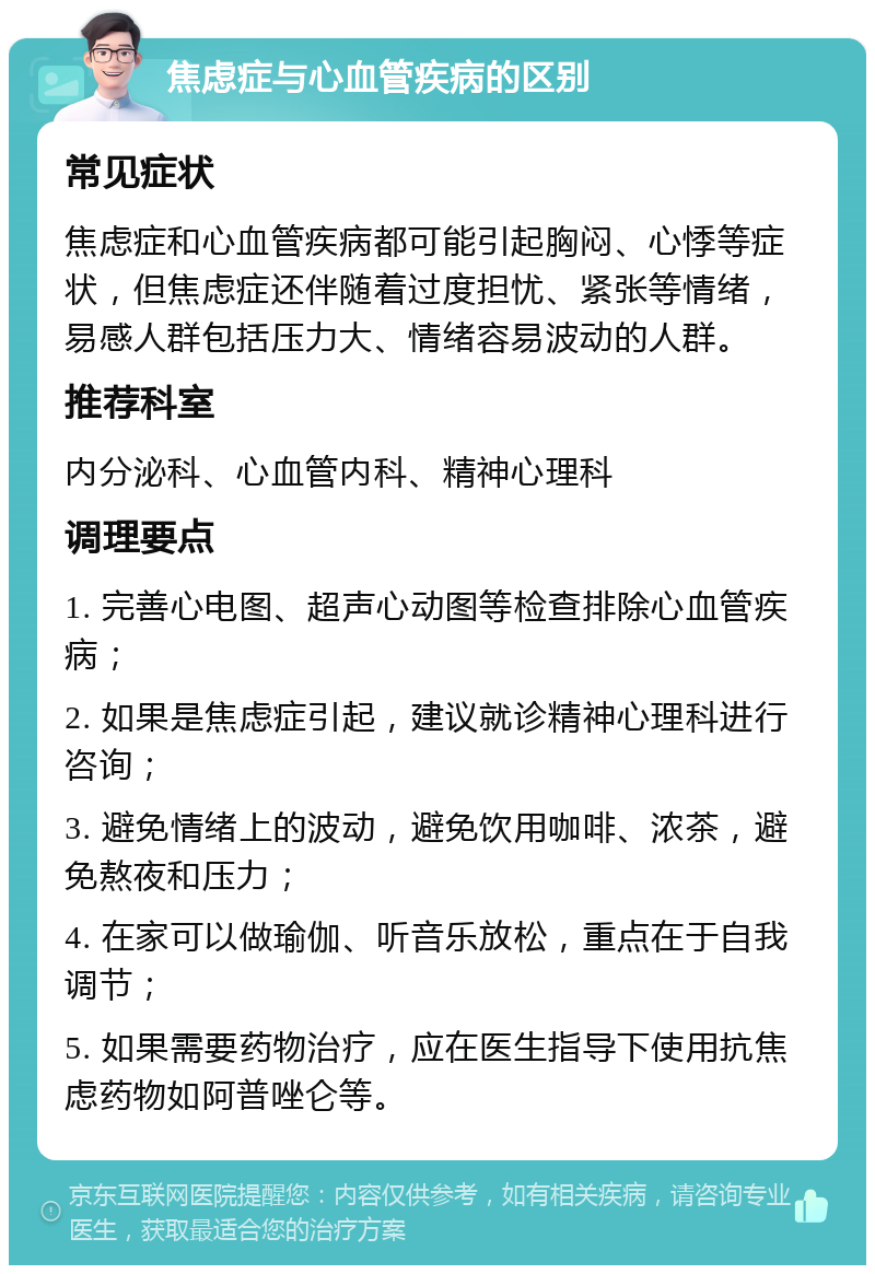 焦虑症与心血管疾病的区别 常见症状 焦虑症和心血管疾病都可能引起胸闷、心悸等症状，但焦虑症还伴随着过度担忧、紧张等情绪，易感人群包括压力大、情绪容易波动的人群。 推荐科室 内分泌科、心血管内科、精神心理科 调理要点 1. 完善心电图、超声心动图等检查排除心血管疾病； 2. 如果是焦虑症引起，建议就诊精神心理科进行咨询； 3. 避免情绪上的波动，避免饮用咖啡、浓茶，避免熬夜和压力； 4. 在家可以做瑜伽、听音乐放松，重点在于自我调节； 5. 如果需要药物治疗，应在医生指导下使用抗焦虑药物如阿普唑仑等。