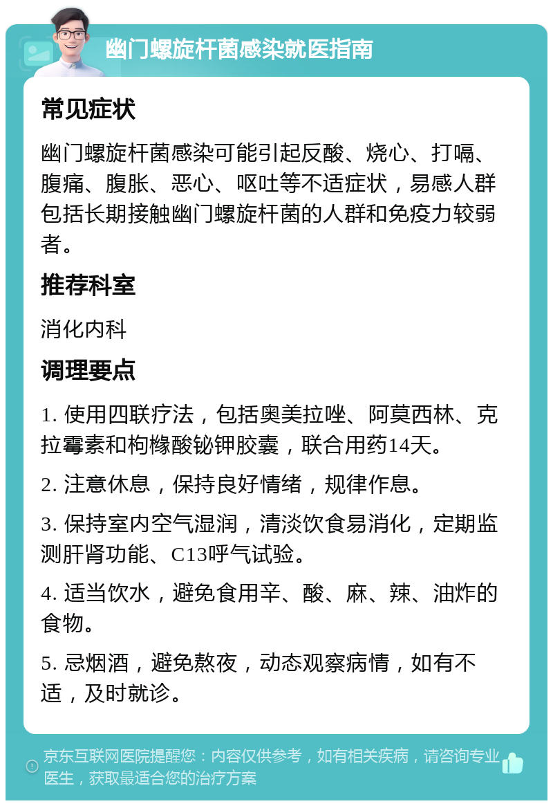 幽门螺旋杆菌感染就医指南 常见症状 幽门螺旋杆菌感染可能引起反酸、烧心、打嗝、腹痛、腹胀、恶心、呕吐等不适症状，易感人群包括长期接触幽门螺旋杆菌的人群和免疫力较弱者。 推荐科室 消化内科 调理要点 1. 使用四联疗法，包括奥美拉唑、阿莫西林、克拉霉素和枸橼酸铋钾胶囊，联合用药14天。 2. 注意休息，保持良好情绪，规律作息。 3. 保持室内空气湿润，清淡饮食易消化，定期监测肝肾功能、C13呼气试验。 4. 适当饮水，避免食用辛、酸、麻、辣、油炸的食物。 5. 忌烟酒，避免熬夜，动态观察病情，如有不适，及时就诊。