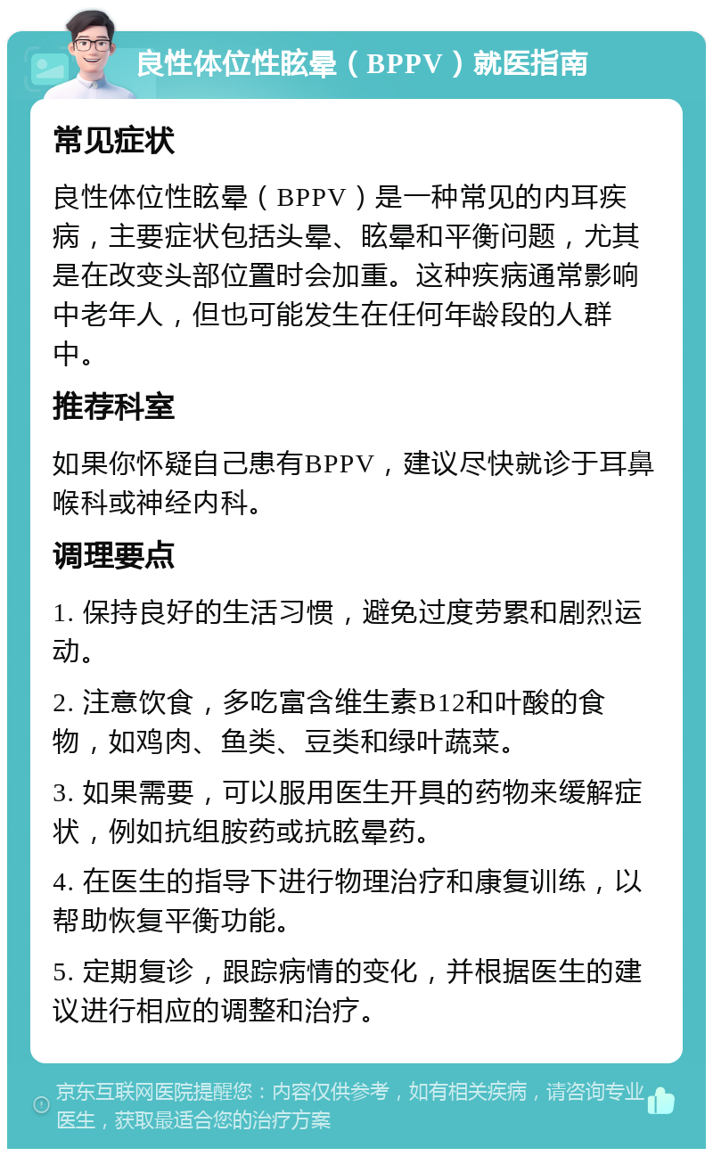 良性体位性眩晕（BPPV）就医指南 常见症状 良性体位性眩晕（BPPV）是一种常见的内耳疾病，主要症状包括头晕、眩晕和平衡问题，尤其是在改变头部位置时会加重。这种疾病通常影响中老年人，但也可能发生在任何年龄段的人群中。 推荐科室 如果你怀疑自己患有BPPV，建议尽快就诊于耳鼻喉科或神经内科。 调理要点 1. 保持良好的生活习惯，避免过度劳累和剧烈运动。 2. 注意饮食，多吃富含维生素B12和叶酸的食物，如鸡肉、鱼类、豆类和绿叶蔬菜。 3. 如果需要，可以服用医生开具的药物来缓解症状，例如抗组胺药或抗眩晕药。 4. 在医生的指导下进行物理治疗和康复训练，以帮助恢复平衡功能。 5. 定期复诊，跟踪病情的变化，并根据医生的建议进行相应的调整和治疗。