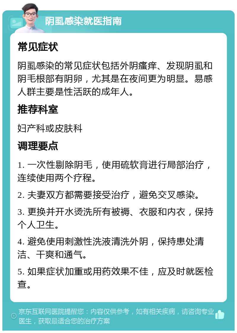 阴虱感染就医指南 常见症状 阴虱感染的常见症状包括外阴瘙痒、发现阴虱和阴毛根部有阴卵，尤其是在夜间更为明显。易感人群主要是性活跃的成年人。 推荐科室 妇产科或皮肤科 调理要点 1. 一次性剔除阴毛，使用硫软膏进行局部治疗，连续使用两个疗程。 2. 夫妻双方都需要接受治疗，避免交叉感染。 3. 更换并开水烫洗所有被褥、衣服和内衣，保持个人卫生。 4. 避免使用刺激性洗液清洗外阴，保持患处清洁、干爽和通气。 5. 如果症状加重或用药效果不佳，应及时就医检查。