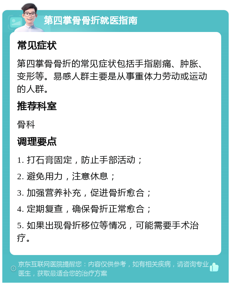 第四掌骨骨折就医指南 常见症状 第四掌骨骨折的常见症状包括手指剧痛、肿胀、变形等。易感人群主要是从事重体力劳动或运动的人群。 推荐科室 骨科 调理要点 1. 打石膏固定，防止手部活动； 2. 避免用力，注意休息； 3. 加强营养补充，促进骨折愈合； 4. 定期复查，确保骨折正常愈合； 5. 如果出现骨折移位等情况，可能需要手术治疗。