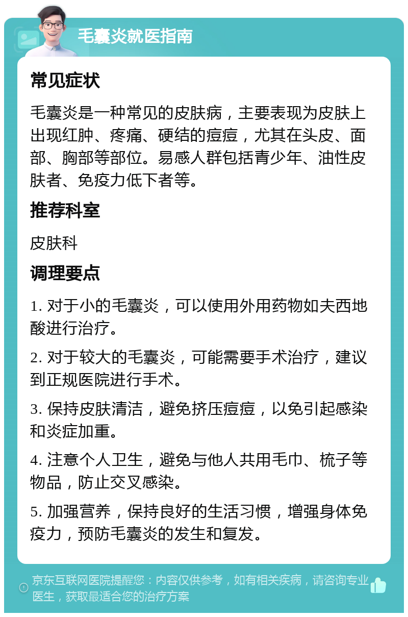 毛囊炎就医指南 常见症状 毛囊炎是一种常见的皮肤病，主要表现为皮肤上出现红肿、疼痛、硬结的痘痘，尤其在头皮、面部、胸部等部位。易感人群包括青少年、油性皮肤者、免疫力低下者等。 推荐科室 皮肤科 调理要点 1. 对于小的毛囊炎，可以使用外用药物如夫西地酸进行治疗。 2. 对于较大的毛囊炎，可能需要手术治疗，建议到正规医院进行手术。 3. 保持皮肤清洁，避免挤压痘痘，以免引起感染和炎症加重。 4. 注意个人卫生，避免与他人共用毛巾、梳子等物品，防止交叉感染。 5. 加强营养，保持良好的生活习惯，增强身体免疫力，预防毛囊炎的发生和复发。