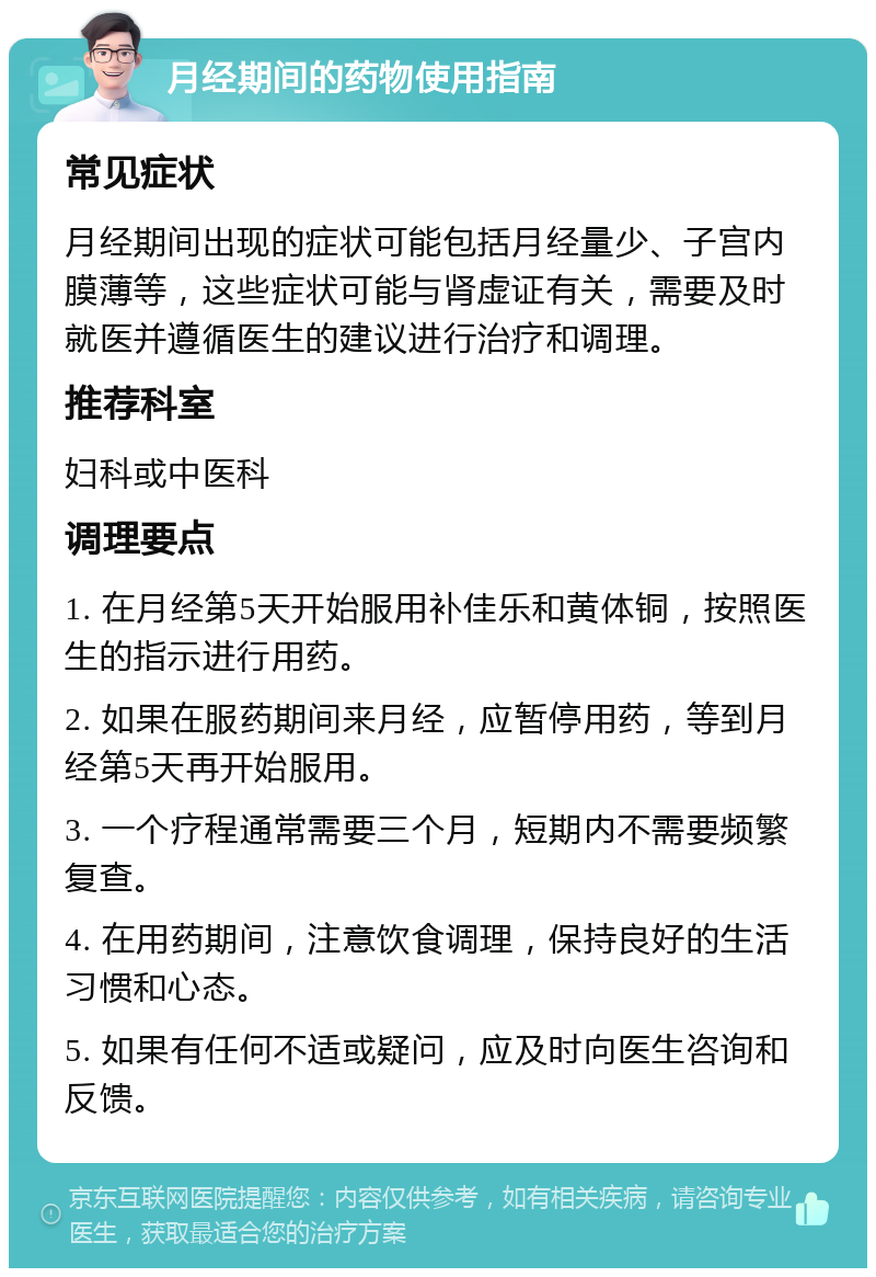 月经期间的药物使用指南 常见症状 月经期间出现的症状可能包括月经量少、子宫内膜薄等，这些症状可能与肾虚证有关，需要及时就医并遵循医生的建议进行治疗和调理。 推荐科室 妇科或中医科 调理要点 1. 在月经第5天开始服用补佳乐和黄体铜，按照医生的指示进行用药。 2. 如果在服药期间来月经，应暂停用药，等到月经第5天再开始服用。 3. 一个疗程通常需要三个月，短期内不需要频繁复查。 4. 在用药期间，注意饮食调理，保持良好的生活习惯和心态。 5. 如果有任何不适或疑问，应及时向医生咨询和反馈。