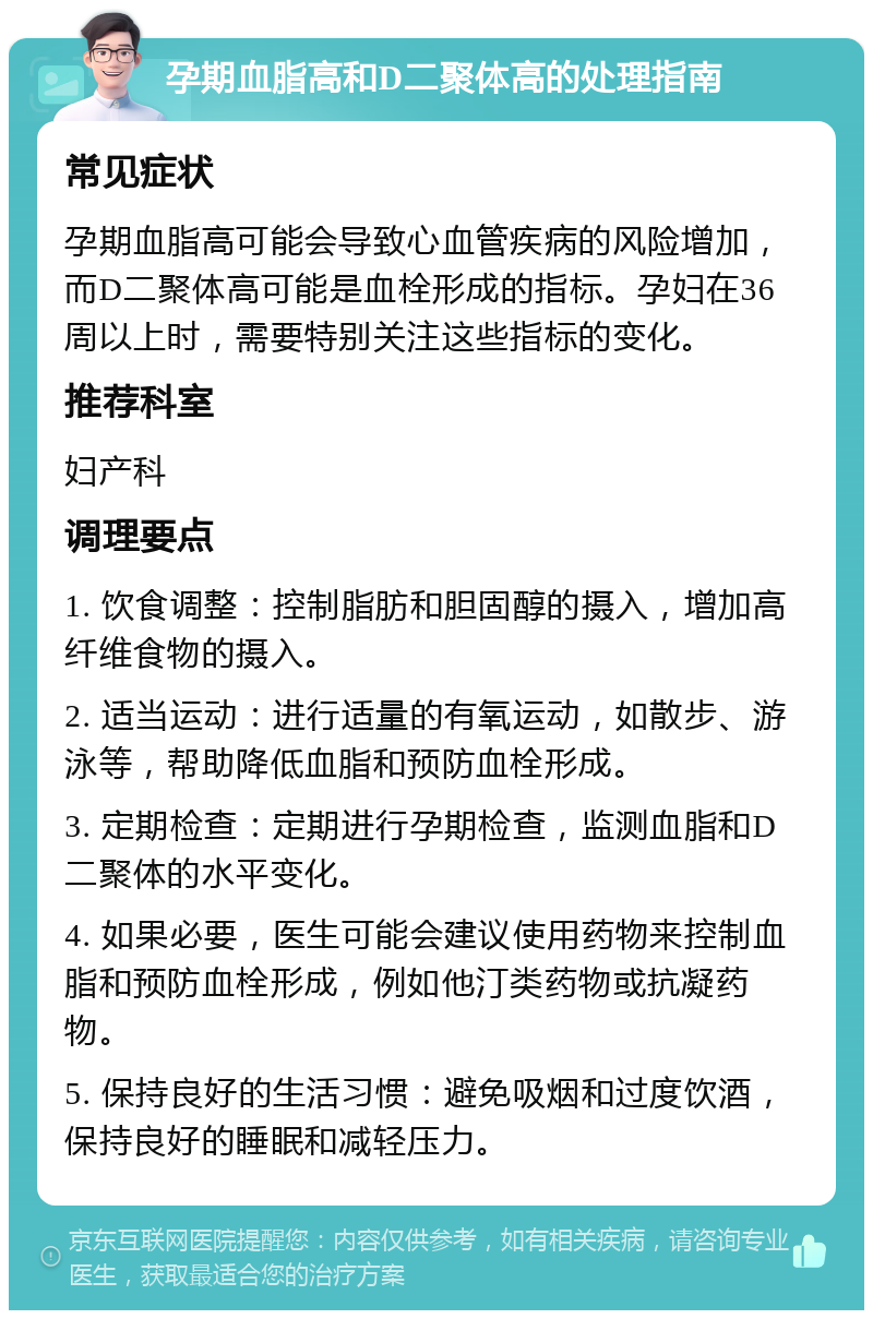 孕期血脂高和D二聚体高的处理指南 常见症状 孕期血脂高可能会导致心血管疾病的风险增加，而D二聚体高可能是血栓形成的指标。孕妇在36周以上时，需要特别关注这些指标的变化。 推荐科室 妇产科 调理要点 1. 饮食调整：控制脂肪和胆固醇的摄入，增加高纤维食物的摄入。 2. 适当运动：进行适量的有氧运动，如散步、游泳等，帮助降低血脂和预防血栓形成。 3. 定期检查：定期进行孕期检查，监测血脂和D二聚体的水平变化。 4. 如果必要，医生可能会建议使用药物来控制血脂和预防血栓形成，例如他汀类药物或抗凝药物。 5. 保持良好的生活习惯：避免吸烟和过度饮酒，保持良好的睡眠和减轻压力。