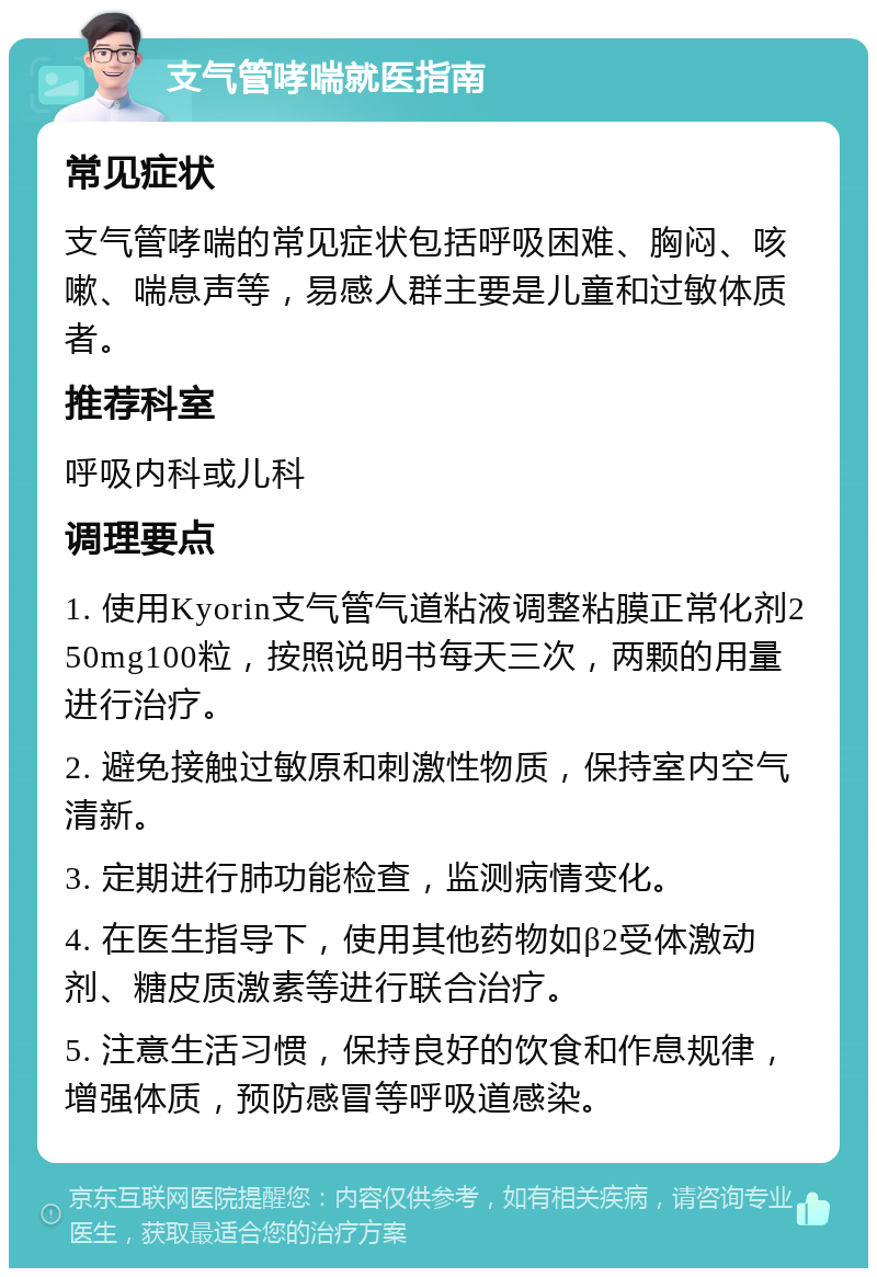 支气管哮喘就医指南 常见症状 支气管哮喘的常见症状包括呼吸困难、胸闷、咳嗽、喘息声等，易感人群主要是儿童和过敏体质者。 推荐科室 呼吸内科或儿科 调理要点 1. 使用Kyorin支气管气道粘液调整粘膜正常化剂250mg100粒，按照说明书每天三次，两颗的用量进行治疗。 2. 避免接触过敏原和刺激性物质，保持室内空气清新。 3. 定期进行肺功能检查，监测病情变化。 4. 在医生指导下，使用其他药物如β2受体激动剂、糖皮质激素等进行联合治疗。 5. 注意生活习惯，保持良好的饮食和作息规律，增强体质，预防感冒等呼吸道感染。