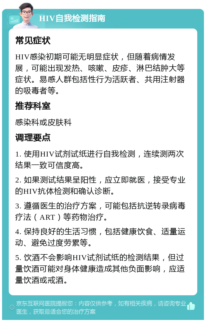 HIV自我检测指南 常见症状 HIV感染初期可能无明显症状，但随着病情发展，可能出现发热、咳嗽、皮疹、淋巴结肿大等症状。易感人群包括性行为活跃者、共用注射器的吸毒者等。 推荐科室 感染科或皮肤科 调理要点 1. 使用HIV试剂试纸进行自我检测，连续测两次结果一致可信度高。 2. 如果测试结果呈阳性，应立即就医，接受专业的HIV抗体检测和确认诊断。 3. 遵循医生的治疗方案，可能包括抗逆转录病毒疗法（ART）等药物治疗。 4. 保持良好的生活习惯，包括健康饮食、适量运动、避免过度劳累等。 5. 饮酒不会影响HIV试剂试纸的检测结果，但过量饮酒可能对身体健康造成其他负面影响，应适量饮酒或戒酒。