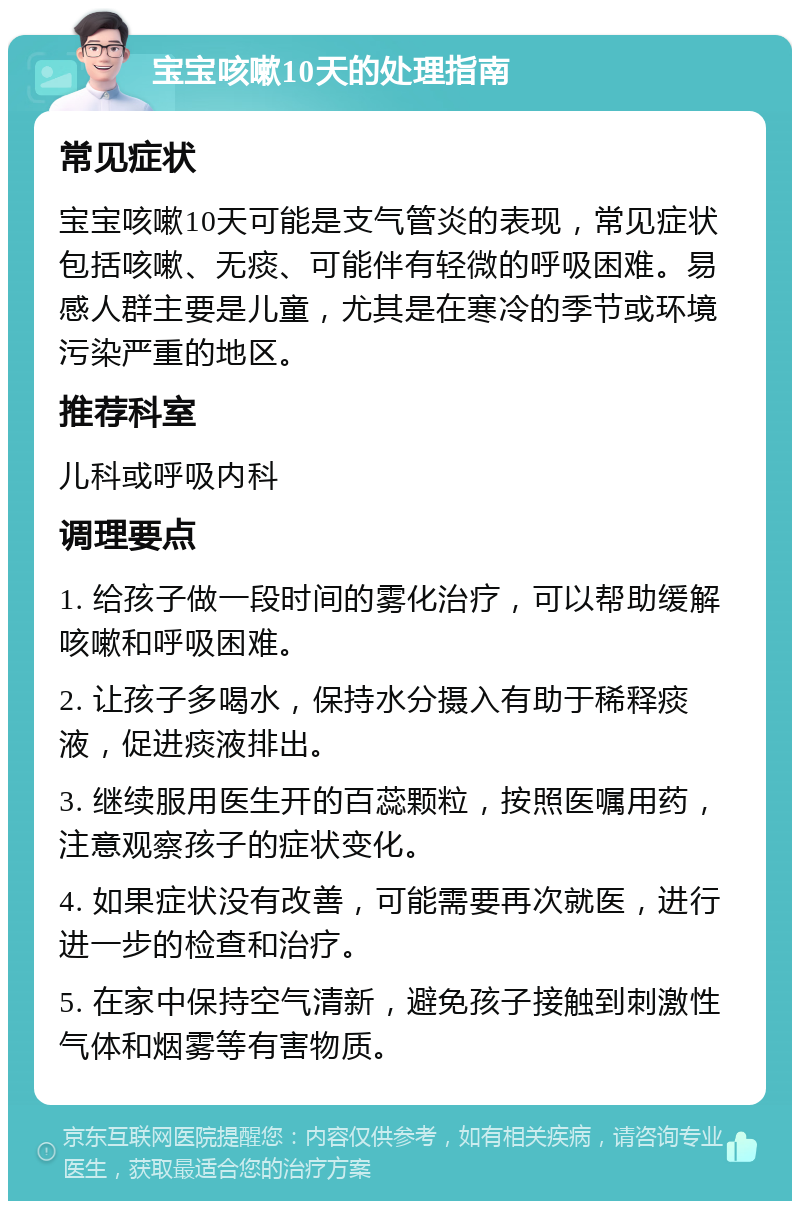 宝宝咳嗽10天的处理指南 常见症状 宝宝咳嗽10天可能是支气管炎的表现，常见症状包括咳嗽、无痰、可能伴有轻微的呼吸困难。易感人群主要是儿童，尤其是在寒冷的季节或环境污染严重的地区。 推荐科室 儿科或呼吸内科 调理要点 1. 给孩子做一段时间的雾化治疗，可以帮助缓解咳嗽和呼吸困难。 2. 让孩子多喝水，保持水分摄入有助于稀释痰液，促进痰液排出。 3. 继续服用医生开的百蕊颗粒，按照医嘱用药，注意观察孩子的症状变化。 4. 如果症状没有改善，可能需要再次就医，进行进一步的检查和治疗。 5. 在家中保持空气清新，避免孩子接触到刺激性气体和烟雾等有害物质。