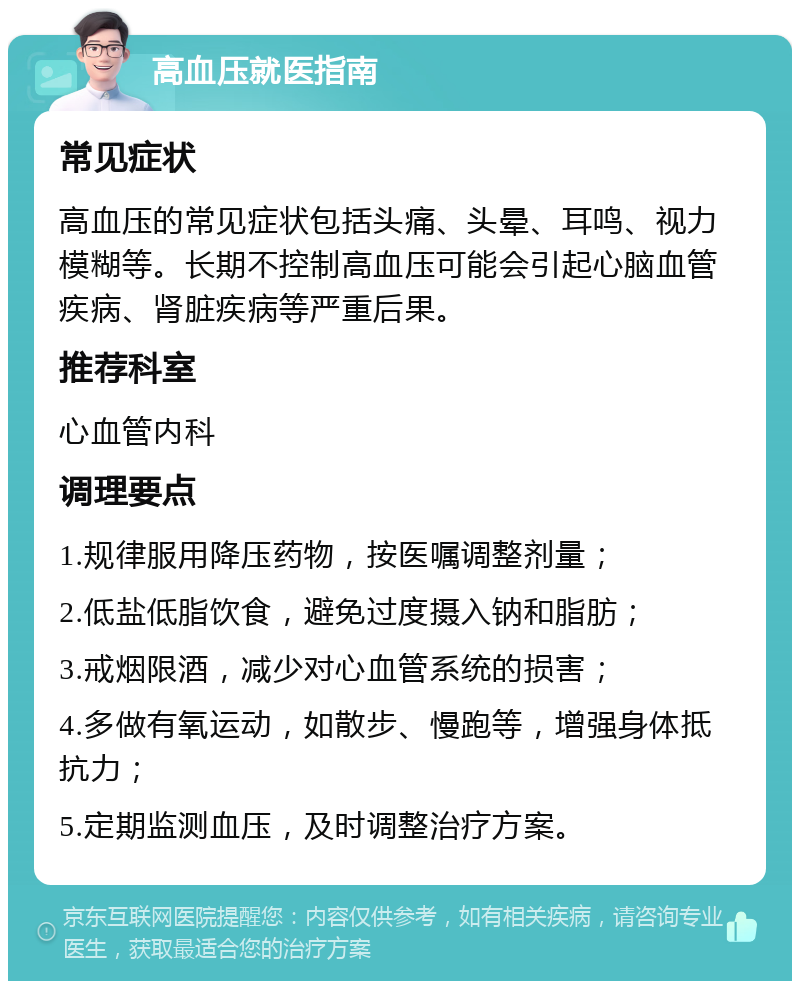 高血压就医指南 常见症状 高血压的常见症状包括头痛、头晕、耳鸣、视力模糊等。长期不控制高血压可能会引起心脑血管疾病、肾脏疾病等严重后果。 推荐科室 心血管内科 调理要点 1.规律服用降压药物，按医嘱调整剂量； 2.低盐低脂饮食，避免过度摄入钠和脂肪； 3.戒烟限酒，减少对心血管系统的损害； 4.多做有氧运动，如散步、慢跑等，增强身体抵抗力； 5.定期监测血压，及时调整治疗方案。