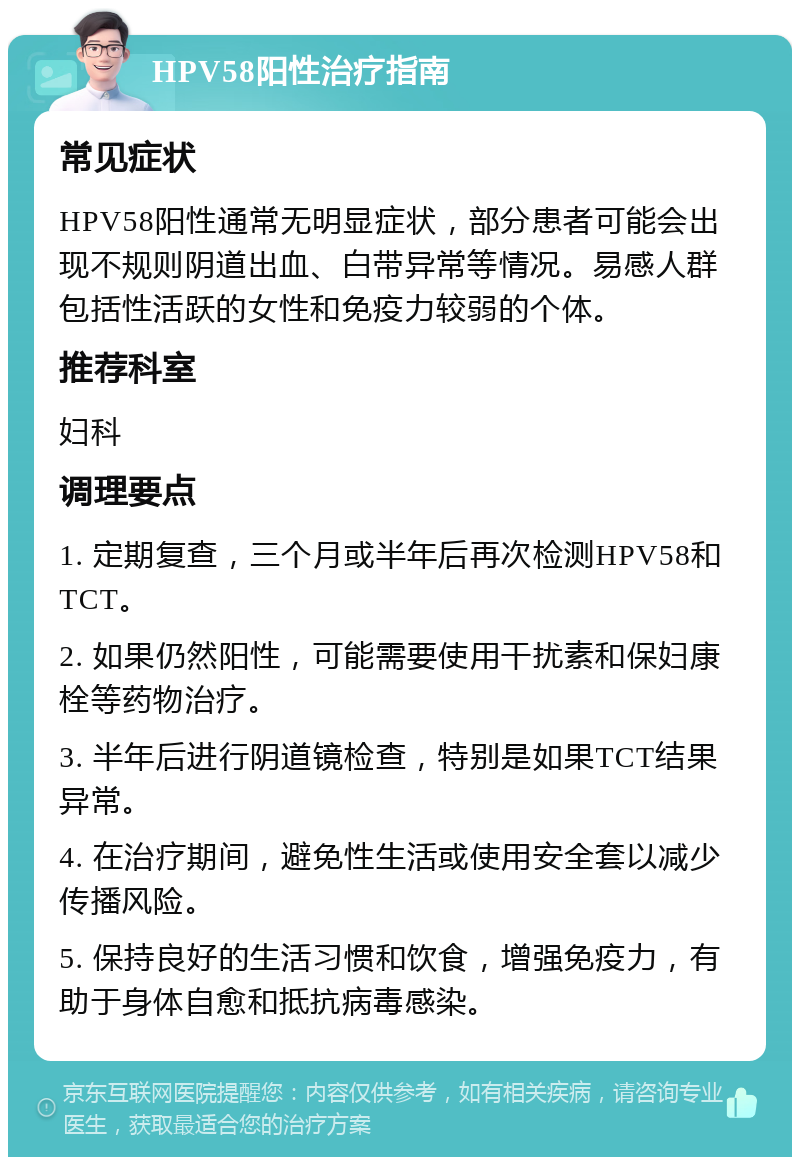 HPV58阳性治疗指南 常见症状 HPV58阳性通常无明显症状，部分患者可能会出现不规则阴道出血、白带异常等情况。易感人群包括性活跃的女性和免疫力较弱的个体。 推荐科室 妇科 调理要点 1. 定期复查，三个月或半年后再次检测HPV58和TCT。 2. 如果仍然阳性，可能需要使用干扰素和保妇康栓等药物治疗。 3. 半年后进行阴道镜检查，特别是如果TCT结果异常。 4. 在治疗期间，避免性生活或使用安全套以减少传播风险。 5. 保持良好的生活习惯和饮食，增强免疫力，有助于身体自愈和抵抗病毒感染。