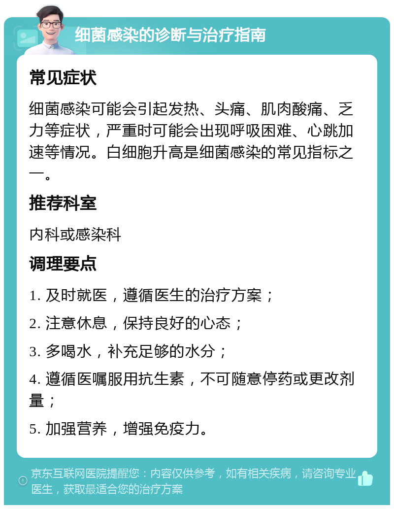 细菌感染的诊断与治疗指南 常见症状 细菌感染可能会引起发热、头痛、肌肉酸痛、乏力等症状，严重时可能会出现呼吸困难、心跳加速等情况。白细胞升高是细菌感染的常见指标之一。 推荐科室 内科或感染科 调理要点 1. 及时就医，遵循医生的治疗方案； 2. 注意休息，保持良好的心态； 3. 多喝水，补充足够的水分； 4. 遵循医嘱服用抗生素，不可随意停药或更改剂量； 5. 加强营养，增强免疫力。