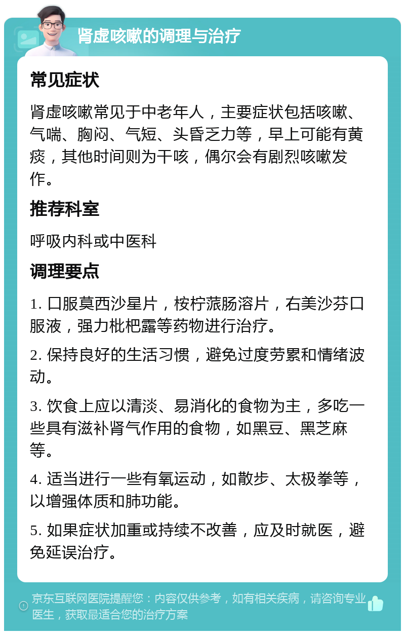 肾虚咳嗽的调理与治疗 常见症状 肾虚咳嗽常见于中老年人，主要症状包括咳嗽、气喘、胸闷、气短、头昏乏力等，早上可能有黄痰，其他时间则为干咳，偶尔会有剧烈咳嗽发作。 推荐科室 呼吸内科或中医科 调理要点 1. 口服莫西沙星片，桉柠蒎肠溶片，右美沙芬口服液，强力枇杷露等药物进行治疗。 2. 保持良好的生活习惯，避免过度劳累和情绪波动。 3. 饮食上应以清淡、易消化的食物为主，多吃一些具有滋补肾气作用的食物，如黑豆、黑芝麻等。 4. 适当进行一些有氧运动，如散步、太极拳等，以增强体质和肺功能。 5. 如果症状加重或持续不改善，应及时就医，避免延误治疗。