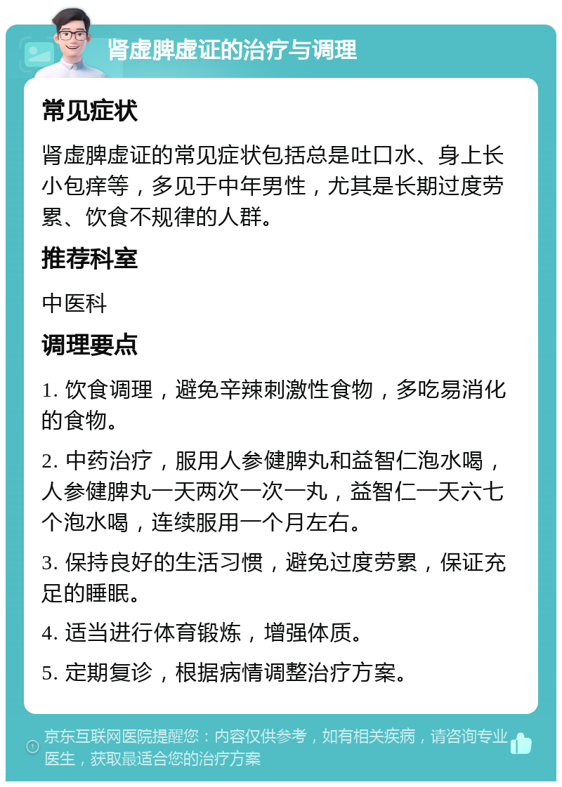 肾虚脾虚证的治疗与调理 常见症状 肾虚脾虚证的常见症状包括总是吐口水、身上长小包痒等，多见于中年男性，尤其是长期过度劳累、饮食不规律的人群。 推荐科室 中医科 调理要点 1. 饮食调理，避免辛辣刺激性食物，多吃易消化的食物。 2. 中药治疗，服用人参健脾丸和益智仁泡水喝，人参健脾丸一天两次一次一丸，益智仁一天六七个泡水喝，连续服用一个月左右。 3. 保持良好的生活习惯，避免过度劳累，保证充足的睡眠。 4. 适当进行体育锻炼，增强体质。 5. 定期复诊，根据病情调整治疗方案。