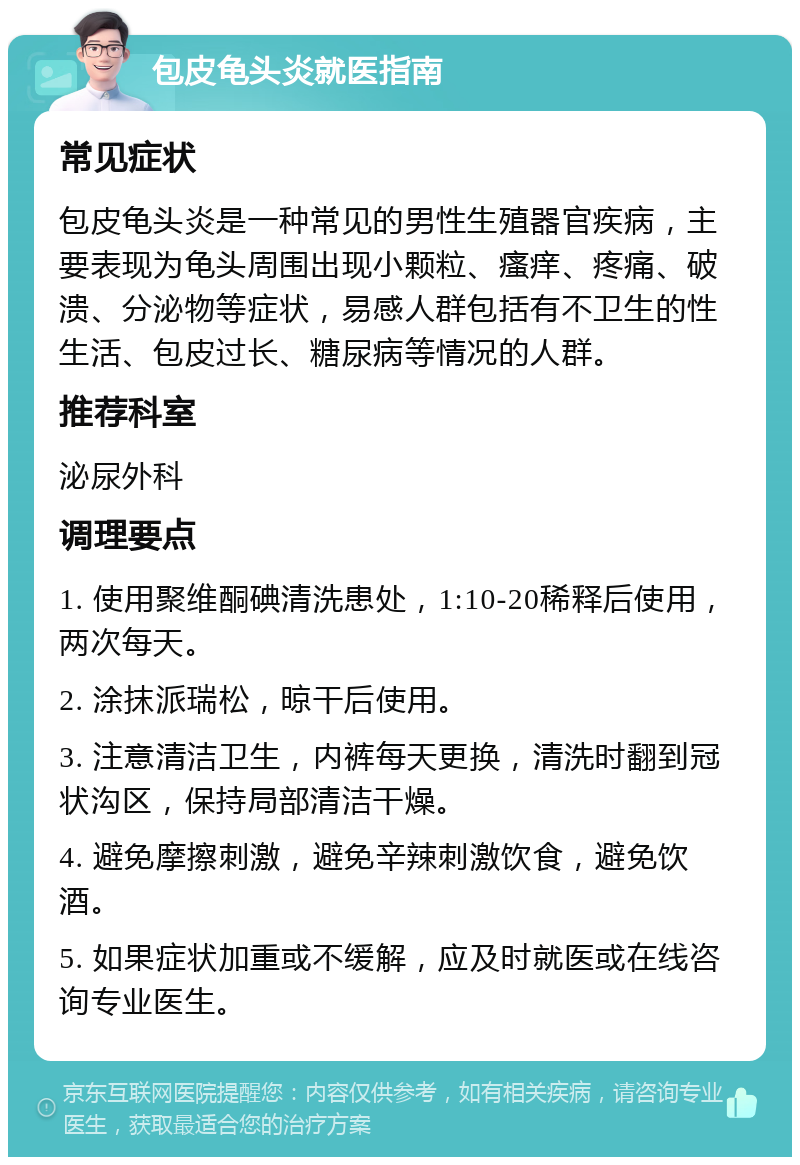 包皮龟头炎就医指南 常见症状 包皮龟头炎是一种常见的男性生殖器官疾病，主要表现为龟头周围出现小颗粒、瘙痒、疼痛、破溃、分泌物等症状，易感人群包括有不卫生的性生活、包皮过长、糖尿病等情况的人群。 推荐科室 泌尿外科 调理要点 1. 使用聚维酮碘清洗患处，1:10-20稀释后使用，两次每天。 2. 涂抹派瑞松，晾干后使用。 3. 注意清洁卫生，内裤每天更换，清洗时翻到冠状沟区，保持局部清洁干燥。 4. 避免摩擦刺激，避免辛辣刺激饮食，避免饮酒。 5. 如果症状加重或不缓解，应及时就医或在线咨询专业医生。