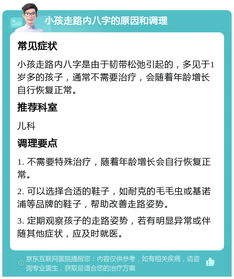 小孩走路内八字的原因和调理 常见症状 小孩走路内八字是由于韧带松弛引起的，多见于1岁多的孩子，通常不需要治疗，会随着年龄增长自行恢复正常。 推荐科室 儿科 调理要点 1. 不需要特殊治疗，随着年龄增长会自行恢复正常。 2. 可以选择合适的鞋子，如耐克的毛毛虫或基诺浦等品牌的鞋子，帮助改善走路姿势。 3. 定期观察孩子的走路姿势，若有明显异常或伴随其他症状，应及时就医。