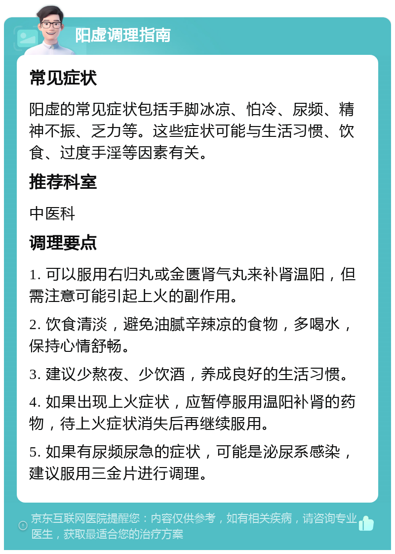 阳虚调理指南 常见症状 阳虚的常见症状包括手脚冰凉、怕冷、尿频、精神不振、乏力等。这些症状可能与生活习惯、饮食、过度手淫等因素有关。 推荐科室 中医科 调理要点 1. 可以服用右归丸或金匮肾气丸来补肾温阳，但需注意可能引起上火的副作用。 2. 饮食清淡，避免油腻辛辣凉的食物，多喝水，保持心情舒畅。 3. 建议少熬夜、少饮酒，养成良好的生活习惯。 4. 如果出现上火症状，应暂停服用温阳补肾的药物，待上火症状消失后再继续服用。 5. 如果有尿频尿急的症状，可能是泌尿系感染，建议服用三金片进行调理。