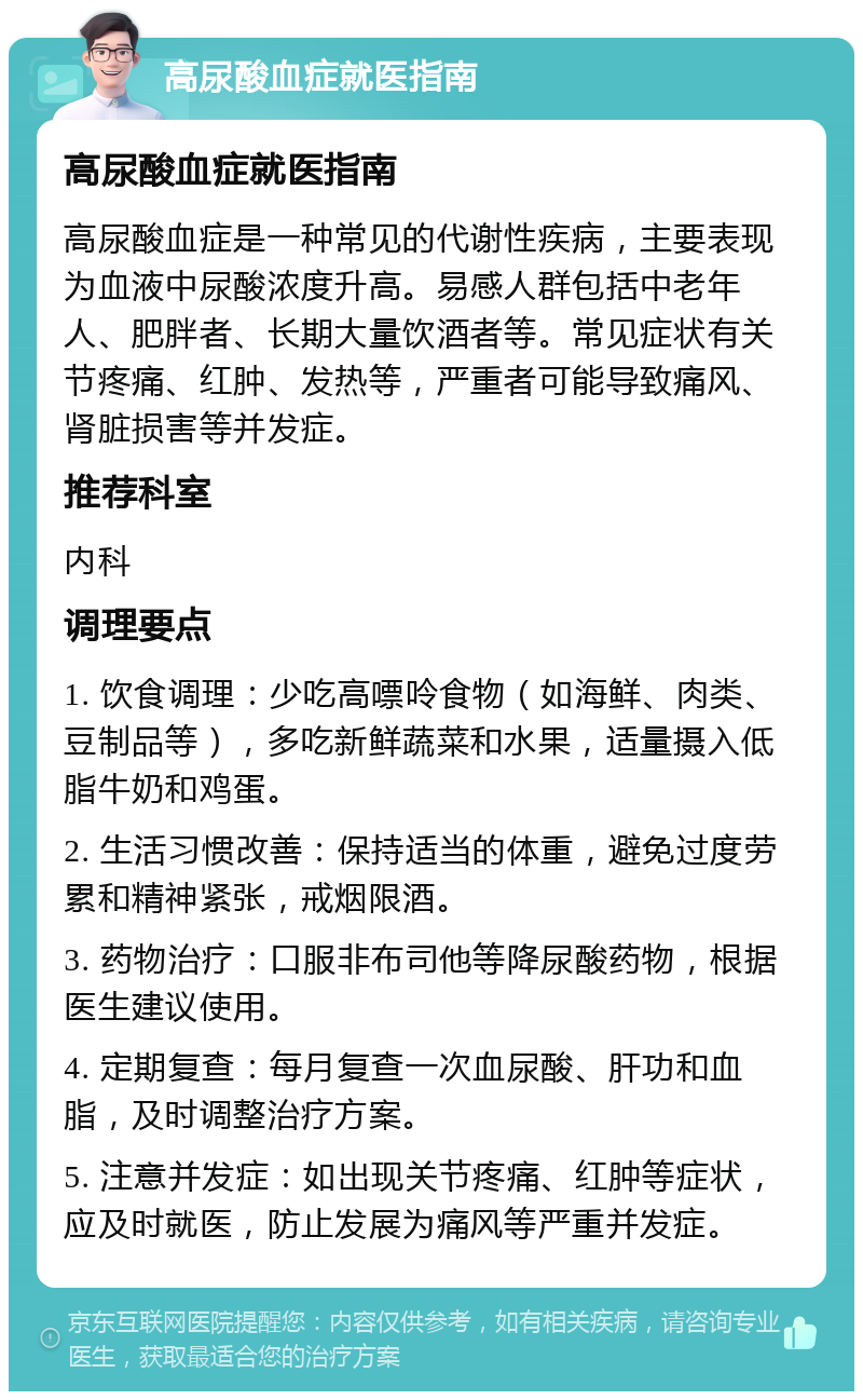 高尿酸血症就医指南 高尿酸血症就医指南 高尿酸血症是一种常见的代谢性疾病，主要表现为血液中尿酸浓度升高。易感人群包括中老年人、肥胖者、长期大量饮酒者等。常见症状有关节疼痛、红肿、发热等，严重者可能导致痛风、肾脏损害等并发症。 推荐科室 内科 调理要点 1. 饮食调理：少吃高嘌呤食物（如海鲜、肉类、豆制品等），多吃新鲜蔬菜和水果，适量摄入低脂牛奶和鸡蛋。 2. 生活习惯改善：保持适当的体重，避免过度劳累和精神紧张，戒烟限酒。 3. 药物治疗：口服非布司他等降尿酸药物，根据医生建议使用。 4. 定期复查：每月复查一次血尿酸、肝功和血脂，及时调整治疗方案。 5. 注意并发症：如出现关节疼痛、红肿等症状，应及时就医，防止发展为痛风等严重并发症。