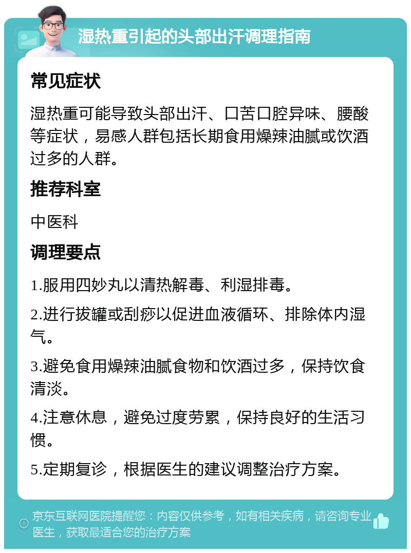 湿热重引起的头部出汗调理指南 常见症状 湿热重可能导致头部出汗、口苦口腔异味、腰酸等症状，易感人群包括长期食用燥辣油腻或饮酒过多的人群。 推荐科室 中医科 调理要点 1.服用四妙丸以清热解毒、利湿排毒。 2.进行拔罐或刮痧以促进血液循环、排除体内湿气。 3.避免食用燥辣油腻食物和饮酒过多，保持饮食清淡。 4.注意休息，避免过度劳累，保持良好的生活习惯。 5.定期复诊，根据医生的建议调整治疗方案。