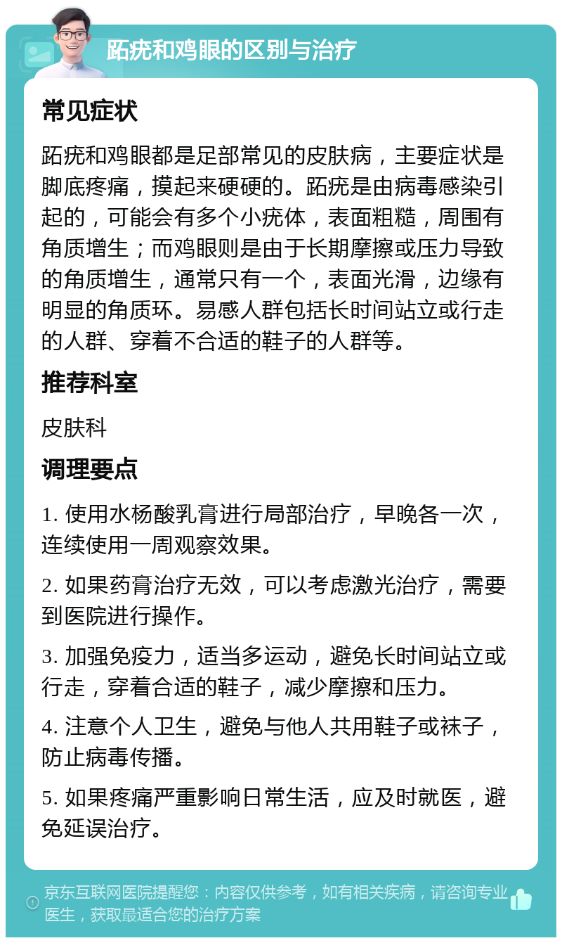 跖疣和鸡眼的区别与治疗 常见症状 跖疣和鸡眼都是足部常见的皮肤病，主要症状是脚底疼痛，摸起来硬硬的。跖疣是由病毒感染引起的，可能会有多个小疣体，表面粗糙，周围有角质增生；而鸡眼则是由于长期摩擦或压力导致的角质增生，通常只有一个，表面光滑，边缘有明显的角质环。易感人群包括长时间站立或行走的人群、穿着不合适的鞋子的人群等。 推荐科室 皮肤科 调理要点 1. 使用水杨酸乳膏进行局部治疗，早晚各一次，连续使用一周观察效果。 2. 如果药膏治疗无效，可以考虑激光治疗，需要到医院进行操作。 3. 加强免疫力，适当多运动，避免长时间站立或行走，穿着合适的鞋子，减少摩擦和压力。 4. 注意个人卫生，避免与他人共用鞋子或袜子，防止病毒传播。 5. 如果疼痛严重影响日常生活，应及时就医，避免延误治疗。