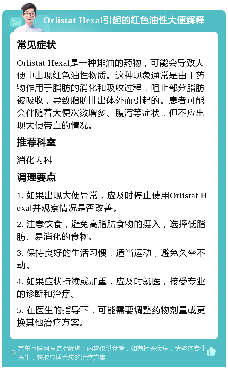 Orlistat Hexal引起的红色油性大便解释 常见症状 Orlistat Hexal是一种排油的药物，可能会导致大便中出现红色油性物质。这种现象通常是由于药物作用于脂肪的消化和吸收过程，阻止部分脂肪被吸收，导致脂肪排出体外而引起的。患者可能会伴随着大便次数增多、腹泻等症状，但不应出现大便带血的情况。 推荐科室 消化内科 调理要点 1. 如果出现大便异常，应及时停止使用Orlistat Hexal并观察情况是否改善。 2. 注意饮食，避免高脂肪食物的摄入，选择低脂肪、易消化的食物。 3. 保持良好的生活习惯，适当运动，避免久坐不动。 4. 如果症状持续或加重，应及时就医，接受专业的诊断和治疗。 5. 在医生的指导下，可能需要调整药物剂量或更换其他治疗方案。