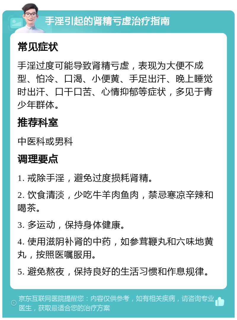 手淫引起的肾精亏虚治疗指南 常见症状 手淫过度可能导致肾精亏虚，表现为大便不成型、怕冷、口渴、小便黄、手足出汗、晚上睡觉时出汗、口干口苦、心情抑郁等症状，多见于青少年群体。 推荐科室 中医科或男科 调理要点 1. 戒除手淫，避免过度损耗肾精。 2. 饮食清淡，少吃牛羊肉鱼肉，禁忌寒凉辛辣和喝茶。 3. 多运动，保持身体健康。 4. 使用滋阴补肾的中药，如参茸鞭丸和六味地黄丸，按照医嘱服用。 5. 避免熬夜，保持良好的生活习惯和作息规律。