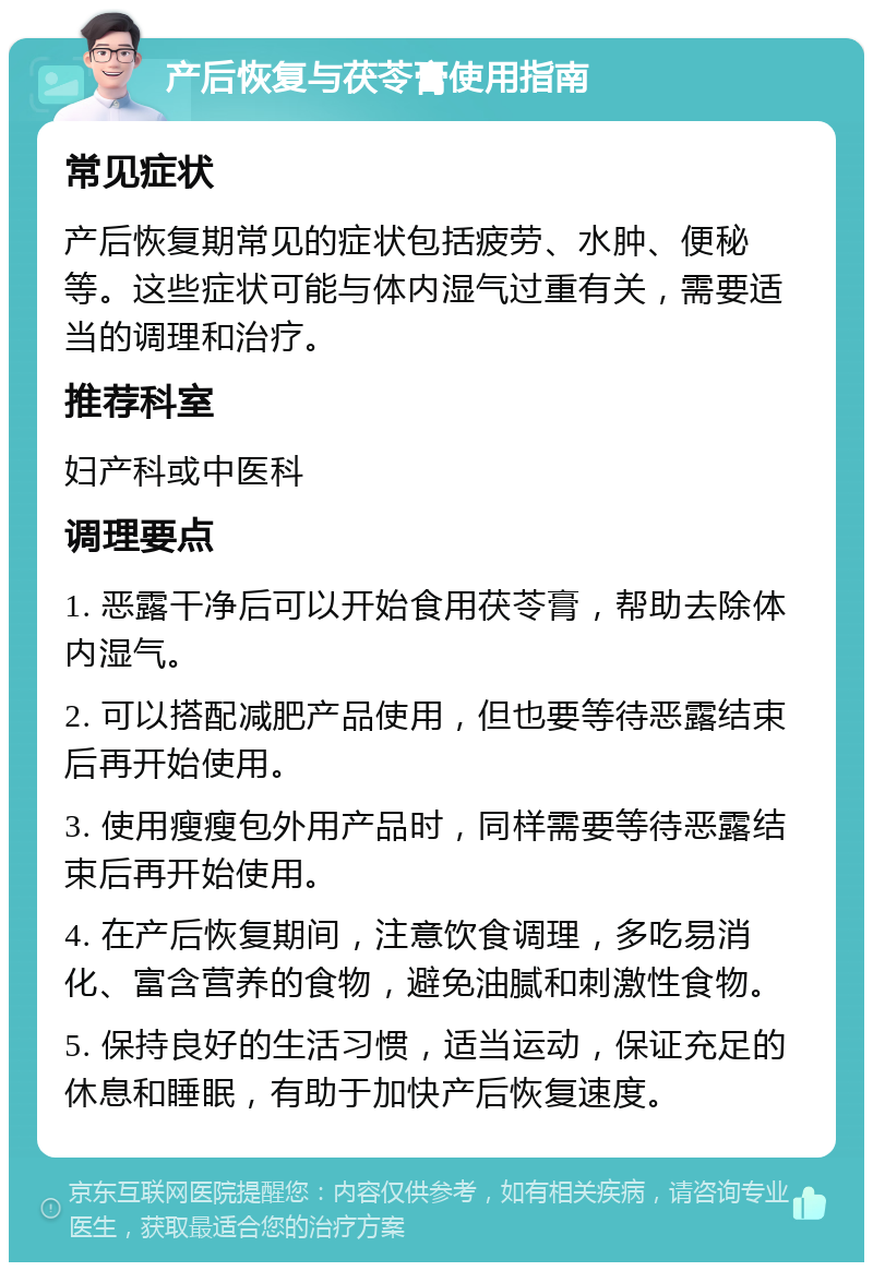 产后恢复与茯苓膏使用指南 常见症状 产后恢复期常见的症状包括疲劳、水肿、便秘等。这些症状可能与体内湿气过重有关，需要适当的调理和治疗。 推荐科室 妇产科或中医科 调理要点 1. 恶露干净后可以开始食用茯苓膏，帮助去除体内湿气。 2. 可以搭配减肥产品使用，但也要等待恶露结束后再开始使用。 3. 使用瘦瘦包外用产品时，同样需要等待恶露结束后再开始使用。 4. 在产后恢复期间，注意饮食调理，多吃易消化、富含营养的食物，避免油腻和刺激性食物。 5. 保持良好的生活习惯，适当运动，保证充足的休息和睡眠，有助于加快产后恢复速度。