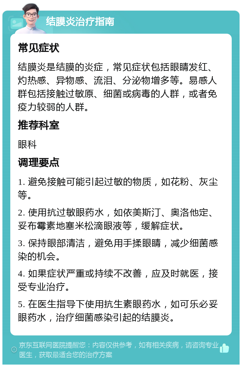 结膜炎治疗指南 常见症状 结膜炎是结膜的炎症，常见症状包括眼睛发红、灼热感、异物感、流泪、分泌物增多等。易感人群包括接触过敏原、细菌或病毒的人群，或者免疫力较弱的人群。 推荐科室 眼科 调理要点 1. 避免接触可能引起过敏的物质，如花粉、灰尘等。 2. 使用抗过敏眼药水，如依美斯汀、奥洛他定、妥布霉素地塞米松滴眼液等，缓解症状。 3. 保持眼部清洁，避免用手揉眼睛，减少细菌感染的机会。 4. 如果症状严重或持续不改善，应及时就医，接受专业治疗。 5. 在医生指导下使用抗生素眼药水，如可乐必妥眼药水，治疗细菌感染引起的结膜炎。