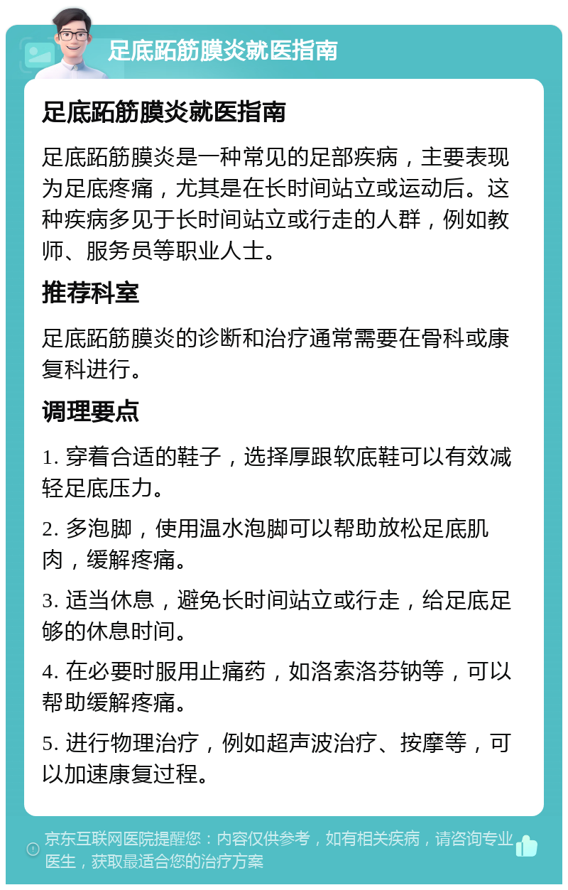 足底跖筋膜炎就医指南 足底跖筋膜炎就医指南 足底跖筋膜炎是一种常见的足部疾病，主要表现为足底疼痛，尤其是在长时间站立或运动后。这种疾病多见于长时间站立或行走的人群，例如教师、服务员等职业人士。 推荐科室 足底跖筋膜炎的诊断和治疗通常需要在骨科或康复科进行。 调理要点 1. 穿着合适的鞋子，选择厚跟软底鞋可以有效减轻足底压力。 2. 多泡脚，使用温水泡脚可以帮助放松足底肌肉，缓解疼痛。 3. 适当休息，避免长时间站立或行走，给足底足够的休息时间。 4. 在必要时服用止痛药，如洛索洛芬钠等，可以帮助缓解疼痛。 5. 进行物理治疗，例如超声波治疗、按摩等，可以加速康复过程。