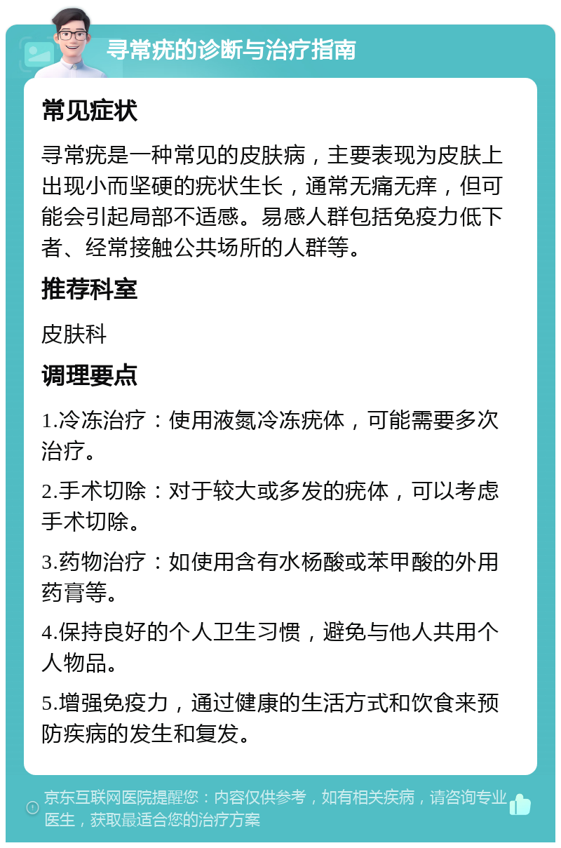 寻常疣的诊断与治疗指南 常见症状 寻常疣是一种常见的皮肤病，主要表现为皮肤上出现小而坚硬的疣状生长，通常无痛无痒，但可能会引起局部不适感。易感人群包括免疫力低下者、经常接触公共场所的人群等。 推荐科室 皮肤科 调理要点 1.冷冻治疗：使用液氮冷冻疣体，可能需要多次治疗。 2.手术切除：对于较大或多发的疣体，可以考虑手术切除。 3.药物治疗：如使用含有水杨酸或苯甲酸的外用药膏等。 4.保持良好的个人卫生习惯，避免与他人共用个人物品。 5.增强免疫力，通过健康的生活方式和饮食来预防疾病的发生和复发。