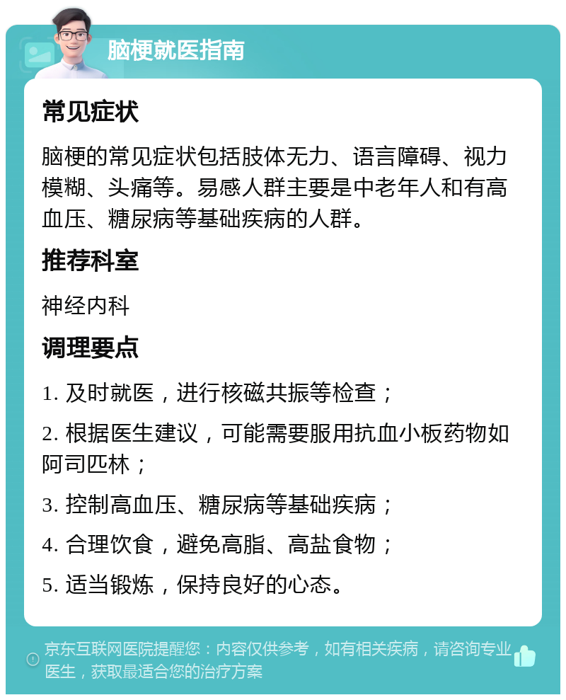 脑梗就医指南 常见症状 脑梗的常见症状包括肢体无力、语言障碍、视力模糊、头痛等。易感人群主要是中老年人和有高血压、糖尿病等基础疾病的人群。 推荐科室 神经内科 调理要点 1. 及时就医，进行核磁共振等检查； 2. 根据医生建议，可能需要服用抗血小板药物如阿司匹林； 3. 控制高血压、糖尿病等基础疾病； 4. 合理饮食，避免高脂、高盐食物； 5. 适当锻炼，保持良好的心态。