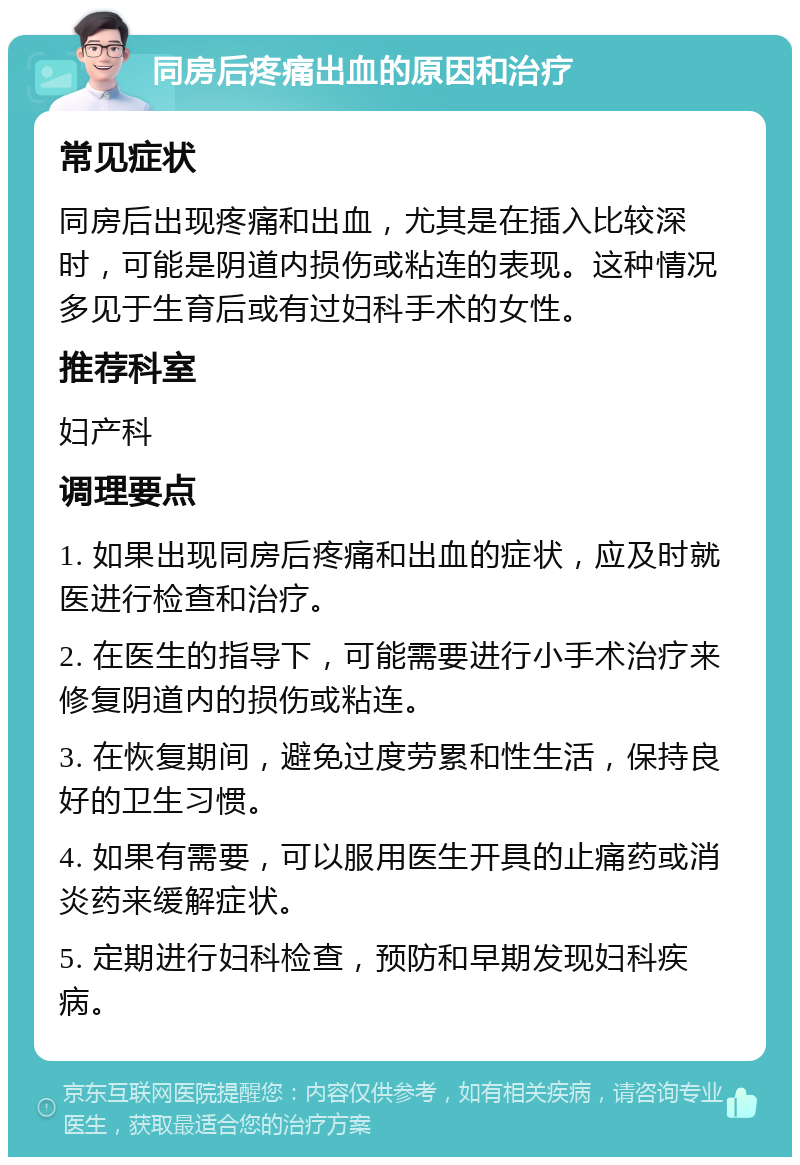 同房后疼痛出血的原因和治疗 常见症状 同房后出现疼痛和出血，尤其是在插入比较深时，可能是阴道内损伤或粘连的表现。这种情况多见于生育后或有过妇科手术的女性。 推荐科室 妇产科 调理要点 1. 如果出现同房后疼痛和出血的症状，应及时就医进行检查和治疗。 2. 在医生的指导下，可能需要进行小手术治疗来修复阴道内的损伤或粘连。 3. 在恢复期间，避免过度劳累和性生活，保持良好的卫生习惯。 4. 如果有需要，可以服用医生开具的止痛药或消炎药来缓解症状。 5. 定期进行妇科检查，预防和早期发现妇科疾病。