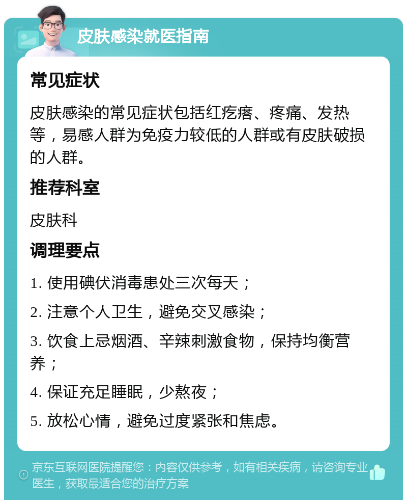 皮肤感染就医指南 常见症状 皮肤感染的常见症状包括红疙瘩、疼痛、发热等，易感人群为免疫力较低的人群或有皮肤破损的人群。 推荐科室 皮肤科 调理要点 1. 使用碘伏消毒患处三次每天； 2. 注意个人卫生，避免交叉感染； 3. 饮食上忌烟酒、辛辣刺激食物，保持均衡营养； 4. 保证充足睡眠，少熬夜； 5. 放松心情，避免过度紧张和焦虑。