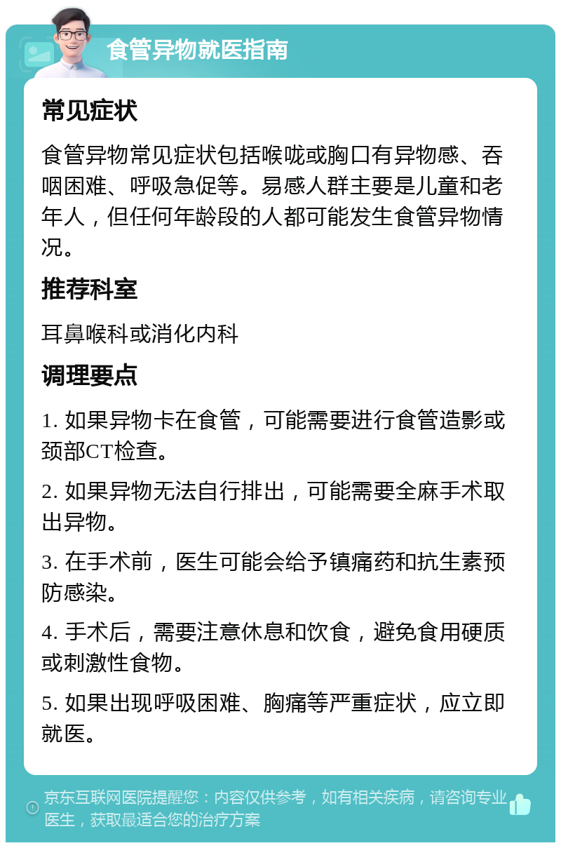 食管异物就医指南 常见症状 食管异物常见症状包括喉咙或胸口有异物感、吞咽困难、呼吸急促等。易感人群主要是儿童和老年人，但任何年龄段的人都可能发生食管异物情况。 推荐科室 耳鼻喉科或消化内科 调理要点 1. 如果异物卡在食管，可能需要进行食管造影或颈部CT检查。 2. 如果异物无法自行排出，可能需要全麻手术取出异物。 3. 在手术前，医生可能会给予镇痛药和抗生素预防感染。 4. 手术后，需要注意休息和饮食，避免食用硬质或刺激性食物。 5. 如果出现呼吸困难、胸痛等严重症状，应立即就医。