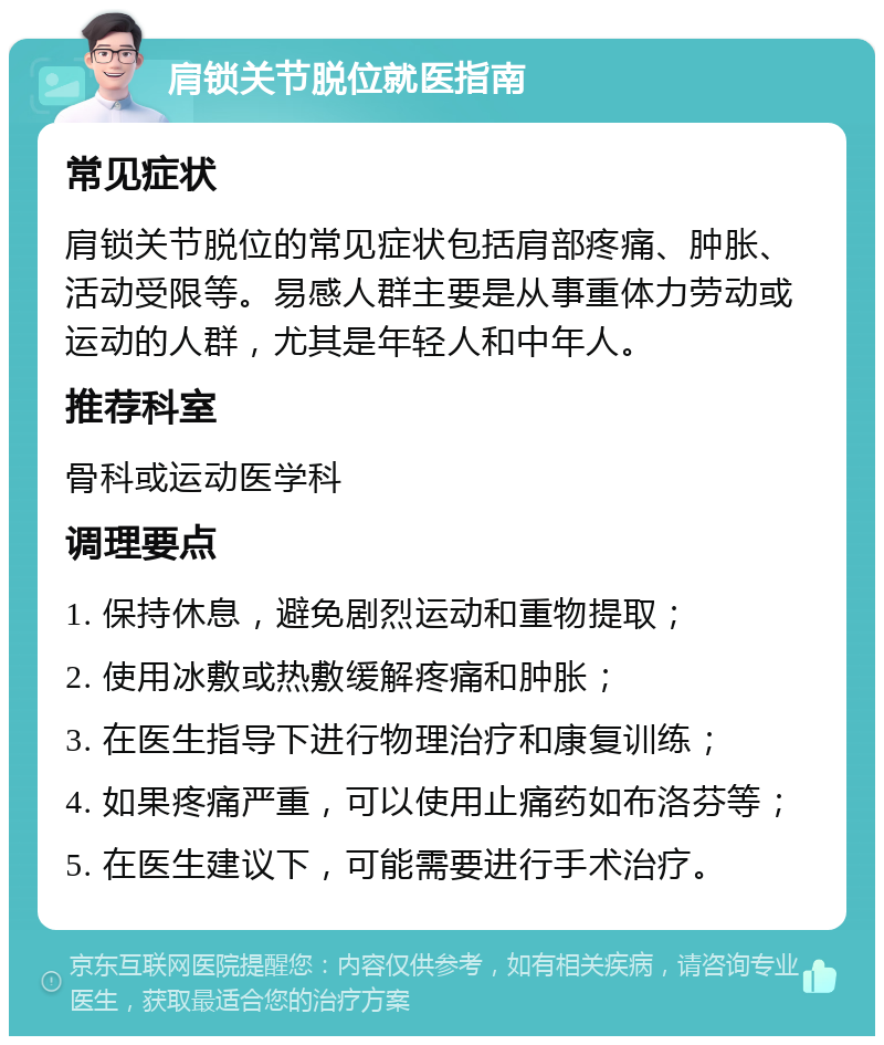 肩锁关节脱位就医指南 常见症状 肩锁关节脱位的常见症状包括肩部疼痛、肿胀、活动受限等。易感人群主要是从事重体力劳动或运动的人群，尤其是年轻人和中年人。 推荐科室 骨科或运动医学科 调理要点 1. 保持休息，避免剧烈运动和重物提取； 2. 使用冰敷或热敷缓解疼痛和肿胀； 3. 在医生指导下进行物理治疗和康复训练； 4. 如果疼痛严重，可以使用止痛药如布洛芬等； 5. 在医生建议下，可能需要进行手术治疗。