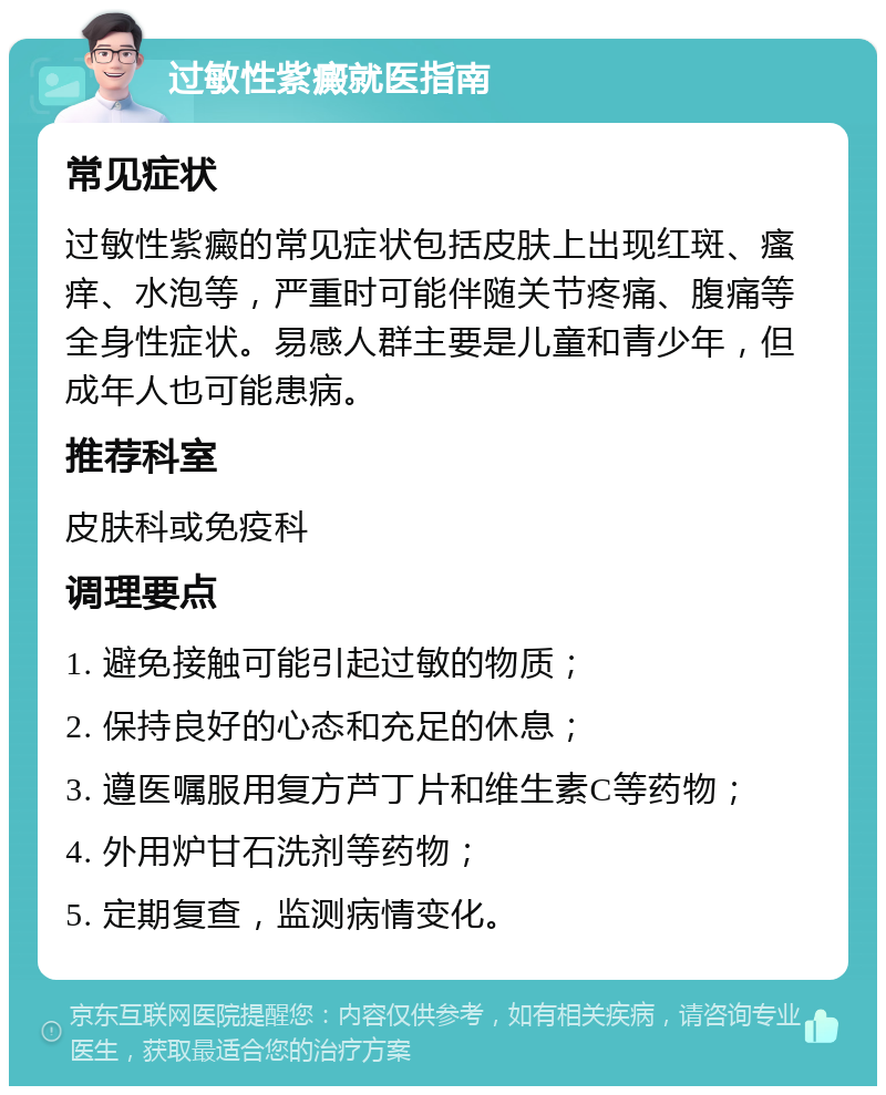 过敏性紫癜就医指南 常见症状 过敏性紫癜的常见症状包括皮肤上出现红斑、瘙痒、水泡等，严重时可能伴随关节疼痛、腹痛等全身性症状。易感人群主要是儿童和青少年，但成年人也可能患病。 推荐科室 皮肤科或免疫科 调理要点 1. 避免接触可能引起过敏的物质； 2. 保持良好的心态和充足的休息； 3. 遵医嘱服用复方芦丁片和维生素C等药物； 4. 外用炉甘石洗剂等药物； 5. 定期复查，监测病情变化。