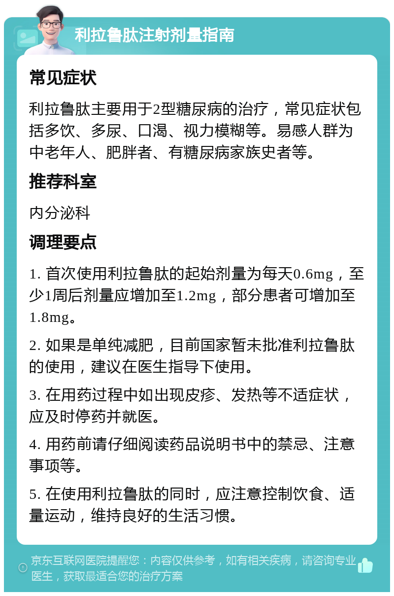 利拉鲁肽注射剂量指南 常见症状 利拉鲁肽主要用于2型糖尿病的治疗，常见症状包括多饮、多尿、口渴、视力模糊等。易感人群为中老年人、肥胖者、有糖尿病家族史者等。 推荐科室 内分泌科 调理要点 1. 首次使用利拉鲁肽的起始剂量为每天0.6mg，至少1周后剂量应增加至1.2mg，部分患者可增加至1.8mg。 2. 如果是单纯减肥，目前国家暂未批准利拉鲁肽的使用，建议在医生指导下使用。 3. 在用药过程中如出现皮疹、发热等不适症状，应及时停药并就医。 4. 用药前请仔细阅读药品说明书中的禁忌、注意事项等。 5. 在使用利拉鲁肽的同时，应注意控制饮食、适量运动，维持良好的生活习惯。