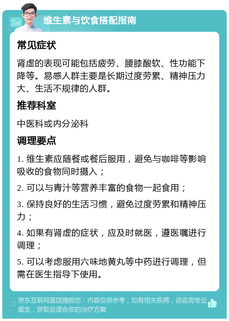 维生素与饮食搭配指南 常见症状 肾虚的表现可能包括疲劳、腰膝酸软、性功能下降等。易感人群主要是长期过度劳累、精神压力大、生活不规律的人群。 推荐科室 中医科或内分泌科 调理要点 1. 维生素应随餐或餐后服用，避免与咖啡等影响吸收的食物同时摄入； 2. 可以与青汁等营养丰富的食物一起食用； 3. 保持良好的生活习惯，避免过度劳累和精神压力； 4. 如果有肾虚的症状，应及时就医，遵医嘱进行调理； 5. 可以考虑服用六味地黄丸等中药进行调理，但需在医生指导下使用。