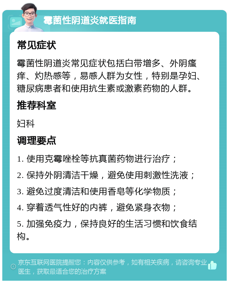 霉菌性阴道炎就医指南 常见症状 霉菌性阴道炎常见症状包括白带增多、外阴瘙痒、灼热感等，易感人群为女性，特别是孕妇、糖尿病患者和使用抗生素或激素药物的人群。 推荐科室 妇科 调理要点 1. 使用克霉唑栓等抗真菌药物进行治疗； 2. 保持外阴清洁干燥，避免使用刺激性洗液； 3. 避免过度清洁和使用香皂等化学物质； 4. 穿着透气性好的内裤，避免紧身衣物； 5. 加强免疫力，保持良好的生活习惯和饮食结构。