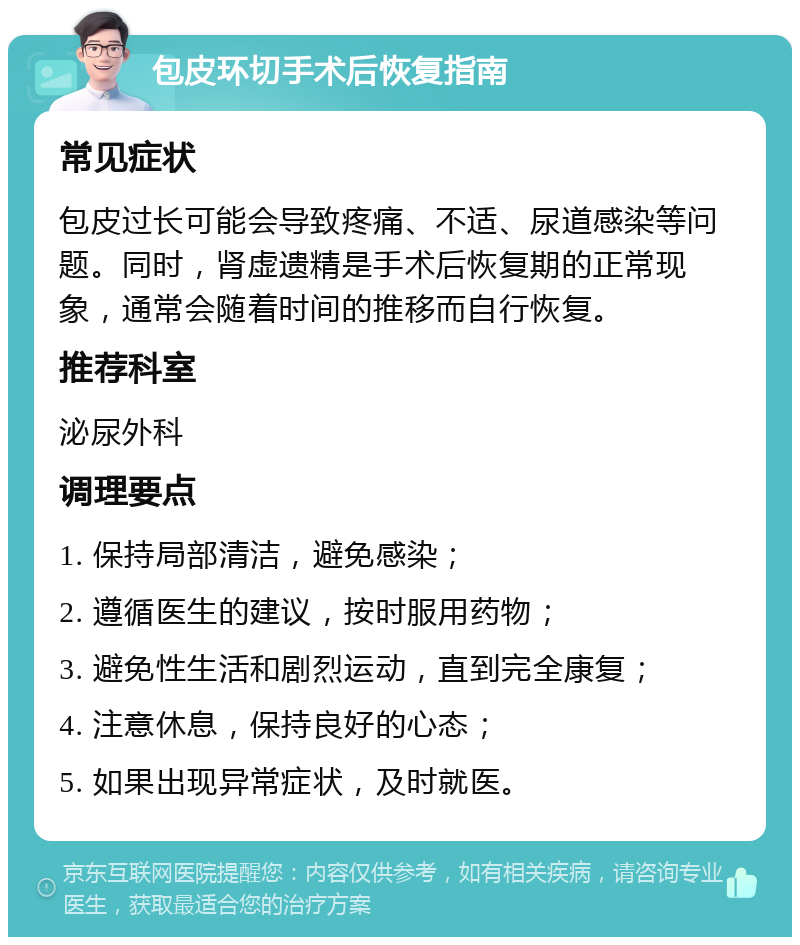 包皮环切手术后恢复指南 常见症状 包皮过长可能会导致疼痛、不适、尿道感染等问题。同时，肾虚遗精是手术后恢复期的正常现象，通常会随着时间的推移而自行恢复。 推荐科室 泌尿外科 调理要点 1. 保持局部清洁，避免感染； 2. 遵循医生的建议，按时服用药物； 3. 避免性生活和剧烈运动，直到完全康复； 4. 注意休息，保持良好的心态； 5. 如果出现异常症状，及时就医。