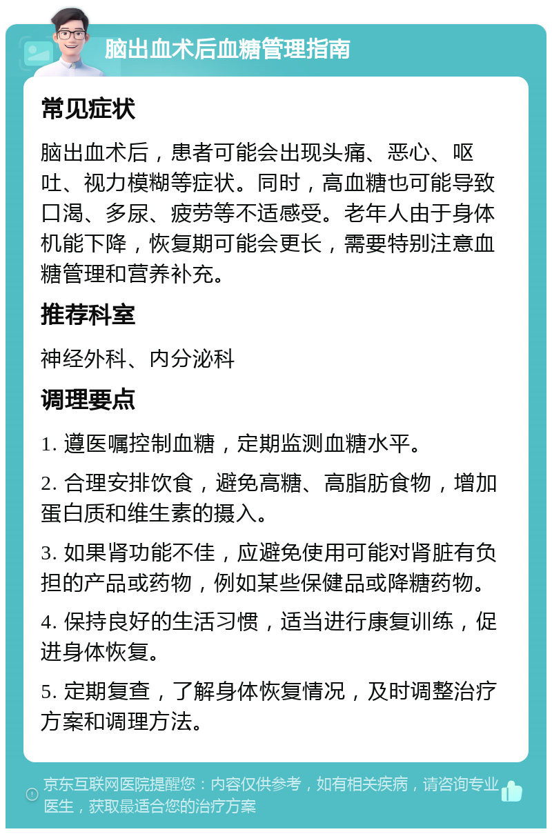 脑出血术后血糖管理指南 常见症状 脑出血术后，患者可能会出现头痛、恶心、呕吐、视力模糊等症状。同时，高血糖也可能导致口渴、多尿、疲劳等不适感受。老年人由于身体机能下降，恢复期可能会更长，需要特别注意血糖管理和营养补充。 推荐科室 神经外科、内分泌科 调理要点 1. 遵医嘱控制血糖，定期监测血糖水平。 2. 合理安排饮食，避免高糖、高脂肪食物，增加蛋白质和维生素的摄入。 3. 如果肾功能不佳，应避免使用可能对肾脏有负担的产品或药物，例如某些保健品或降糖药物。 4. 保持良好的生活习惯，适当进行康复训练，促进身体恢复。 5. 定期复查，了解身体恢复情况，及时调整治疗方案和调理方法。