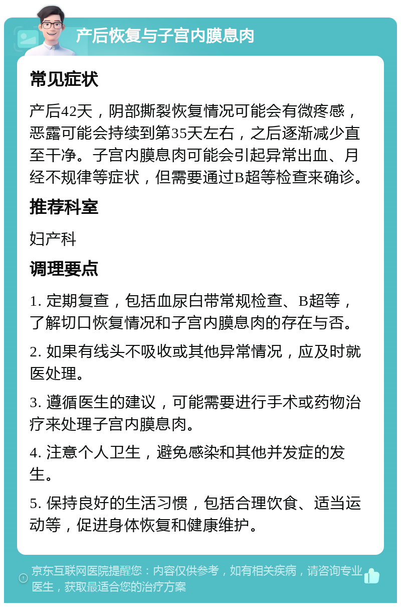 产后恢复与子宫内膜息肉 常见症状 产后42天，阴部撕裂恢复情况可能会有微疼感，恶露可能会持续到第35天左右，之后逐渐减少直至干净。子宫内膜息肉可能会引起异常出血、月经不规律等症状，但需要通过B超等检查来确诊。 推荐科室 妇产科 调理要点 1. 定期复查，包括血尿白带常规检查、B超等，了解切口恢复情况和子宫内膜息肉的存在与否。 2. 如果有线头不吸收或其他异常情况，应及时就医处理。 3. 遵循医生的建议，可能需要进行手术或药物治疗来处理子宫内膜息肉。 4. 注意个人卫生，避免感染和其他并发症的发生。 5. 保持良好的生活习惯，包括合理饮食、适当运动等，促进身体恢复和健康维护。