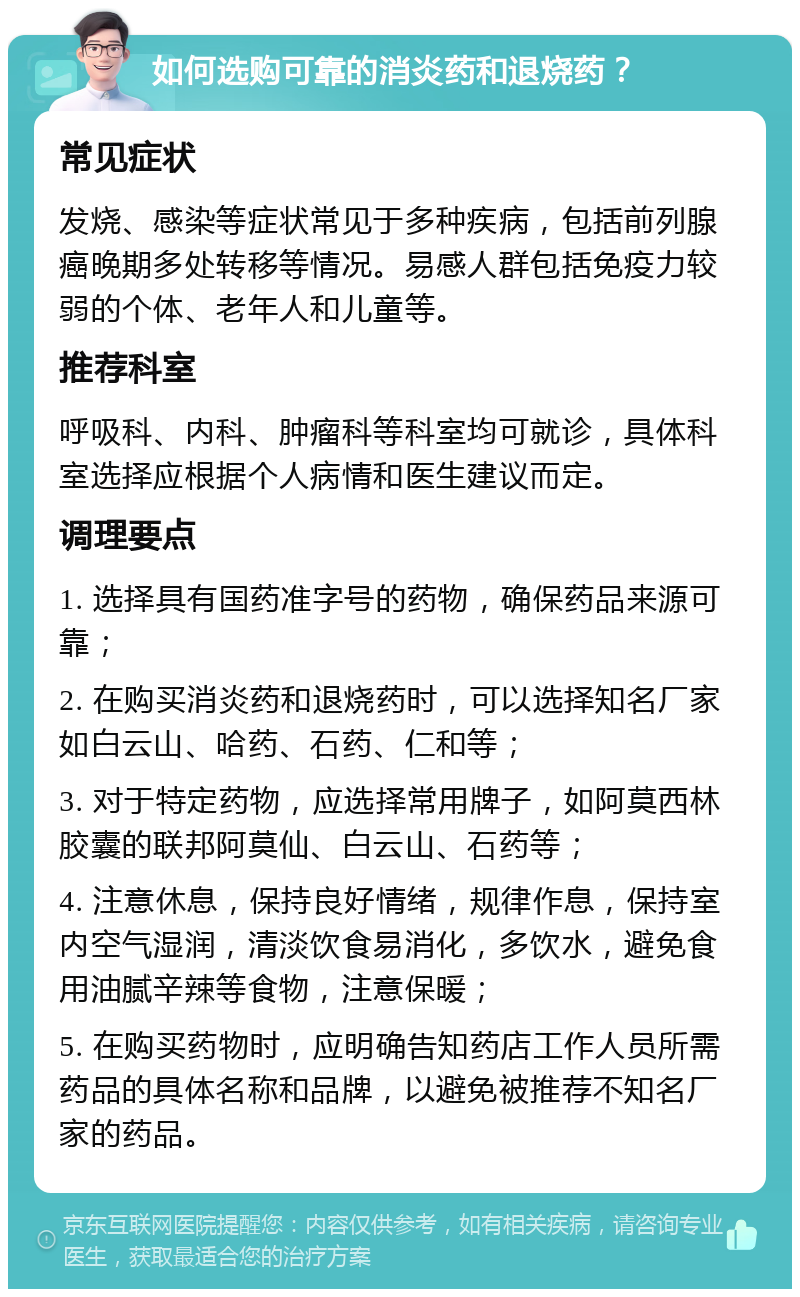 如何选购可靠的消炎药和退烧药？ 常见症状 发烧、感染等症状常见于多种疾病，包括前列腺癌晚期多处转移等情况。易感人群包括免疫力较弱的个体、老年人和儿童等。 推荐科室 呼吸科、内科、肿瘤科等科室均可就诊，具体科室选择应根据个人病情和医生建议而定。 调理要点 1. 选择具有国药准字号的药物，确保药品来源可靠； 2. 在购买消炎药和退烧药时，可以选择知名厂家如白云山、哈药、石药、仁和等； 3. 对于特定药物，应选择常用牌子，如阿莫西林胶囊的联邦阿莫仙、白云山、石药等； 4. 注意休息，保持良好情绪，规律作息，保持室内空气湿润，清淡饮食易消化，多饮水，避免食用油腻辛辣等食物，注意保暖； 5. 在购买药物时，应明确告知药店工作人员所需药品的具体名称和品牌，以避免被推荐不知名厂家的药品。