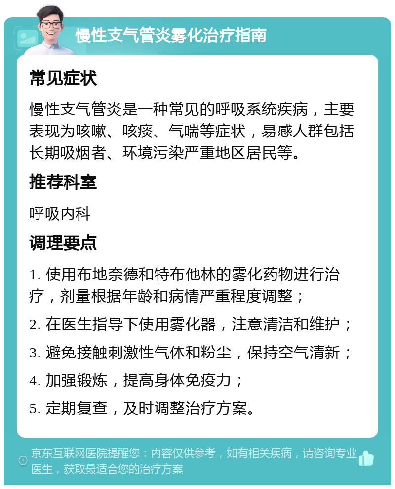 慢性支气管炎雾化治疗指南 常见症状 慢性支气管炎是一种常见的呼吸系统疾病，主要表现为咳嗽、咳痰、气喘等症状，易感人群包括长期吸烟者、环境污染严重地区居民等。 推荐科室 呼吸内科 调理要点 1. 使用布地奈德和特布他林的雾化药物进行治疗，剂量根据年龄和病情严重程度调整； 2. 在医生指导下使用雾化器，注意清洁和维护； 3. 避免接触刺激性气体和粉尘，保持空气清新； 4. 加强锻炼，提高身体免疫力； 5. 定期复查，及时调整治疗方案。