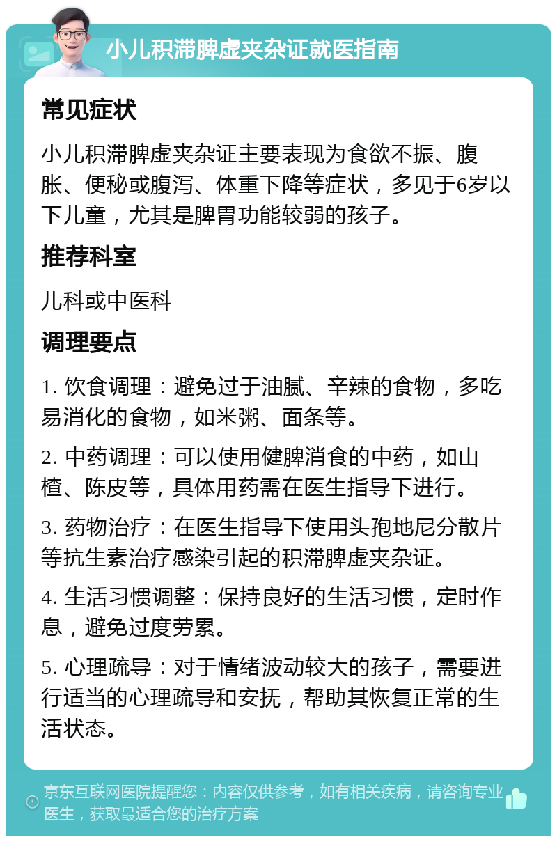 小儿积滞脾虚夹杂证就医指南 常见症状 小儿积滞脾虚夹杂证主要表现为食欲不振、腹胀、便秘或腹泻、体重下降等症状，多见于6岁以下儿童，尤其是脾胃功能较弱的孩子。 推荐科室 儿科或中医科 调理要点 1. 饮食调理：避免过于油腻、辛辣的食物，多吃易消化的食物，如米粥、面条等。 2. 中药调理：可以使用健脾消食的中药，如山楂、陈皮等，具体用药需在医生指导下进行。 3. 药物治疗：在医生指导下使用头孢地尼分散片等抗生素治疗感染引起的积滞脾虚夹杂证。 4. 生活习惯调整：保持良好的生活习惯，定时作息，避免过度劳累。 5. 心理疏导：对于情绪波动较大的孩子，需要进行适当的心理疏导和安抚，帮助其恢复正常的生活状态。